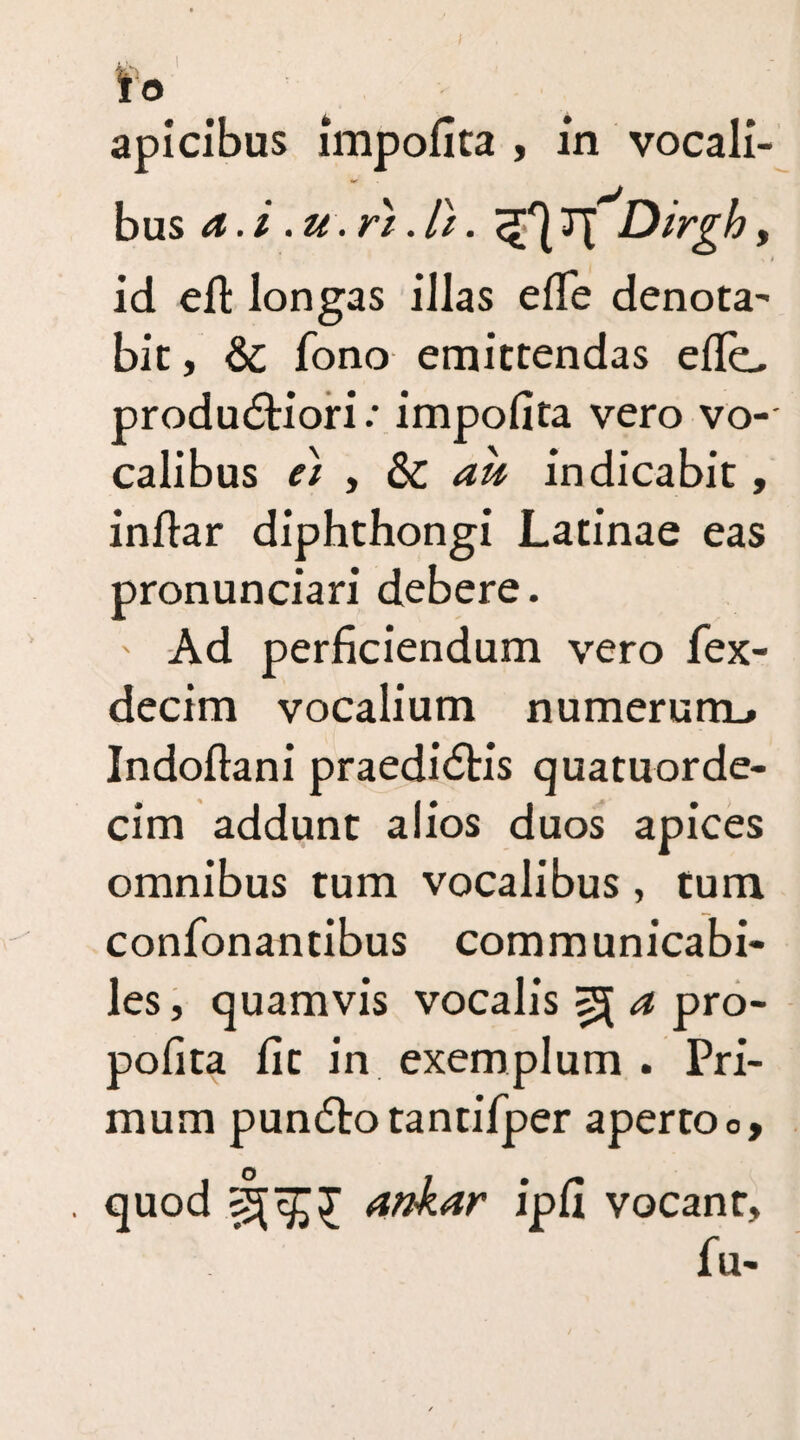 io apicibus impofita , in vocali¬ bus a.i .u.ri.li. 37IX Dirgh, id elt longas illas elTe denota^ bit, &: fono emittendas efie, produdtiori / impofita vero vo¬ calibus ei y & au indicabit, infiar diphthongi Latinae eas pronunciari debere. ' Ad perficiendum vero fex- decim vocalium numerunb Indoftani praedidtis quatuorde- cim addunt alios duos apices omnibus tum vocalibus , tum confonantibus communicabi- les, quamvis vocalis ^ a pro- pofita fit in exemplum . Pri¬ mum pun6lo tantifper aperto o, quod ankar ipfi vocant, fu-