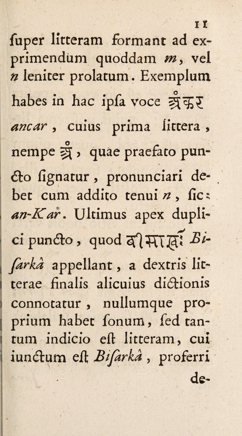 fuper litteram formant ad ex¬ primendum quoddam m, vel n leniter prolatum. Exemplum habes in hac ipfa voce anear , cuius prima littera , nempe ^ > quae praefato pun¬ cto lignatur , pronunciari de¬ bet cum addito tenui n > lie; s an-Kar. Ultimus apex dupli¬ ci puncto, quod Bi- j Jarka appellant, a dextris lit- l terae finalis alicuius dicationis i connotatur , nullumque pro- j prium habet fonum, fed tan- i tum indicio eft litteram, cui I iunctum eh; Bifarka , proferri I de-