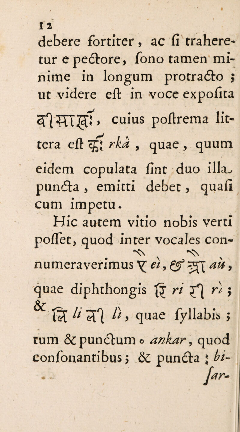 I 12 debere fortiter, ac fi trahere¬ tur e pedtore, fono tamen mi¬ nime in longum protradto ; ut videre efi in voce expolita * cuius pollrema lit¬ tera efi rka , quae , quum i eidem copulata fint duo illa- pundta , emitti debet, quali cum impetu. Hic autem vitio nobis verti pofiet, quod inter vocales con- numeraverimus Y et, au, quae diphthongis ri rt; ^ li l), quae fyllabis j tum & punctum o ankar, quod confonantibus > &c pundta * bi- jar..