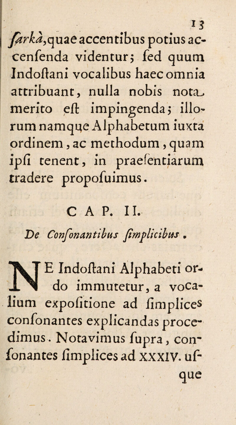 *3 ySrfi,quaeaccentibus potius ac- cenfenda videntur$ fed quum Indoftani vocalibus haec omnia attribuant, nulla nobis nota> merito eft impingenda j illo¬ rum namque Alphabetum iuxta ordinem, ac methodum, quam ipfi tenent, in praefentiarum tradere propofuimus. CAP. II. De Confonantihus fimplicibus. E Indoftani Alphabeti or¬ do immutetur, a voca¬ lium expolitione ad iimplices confonantes explicandas proce¬ dimus. Notavimus fupra, con¬ fonantes Iimplices ad XXXIV. uf- que /