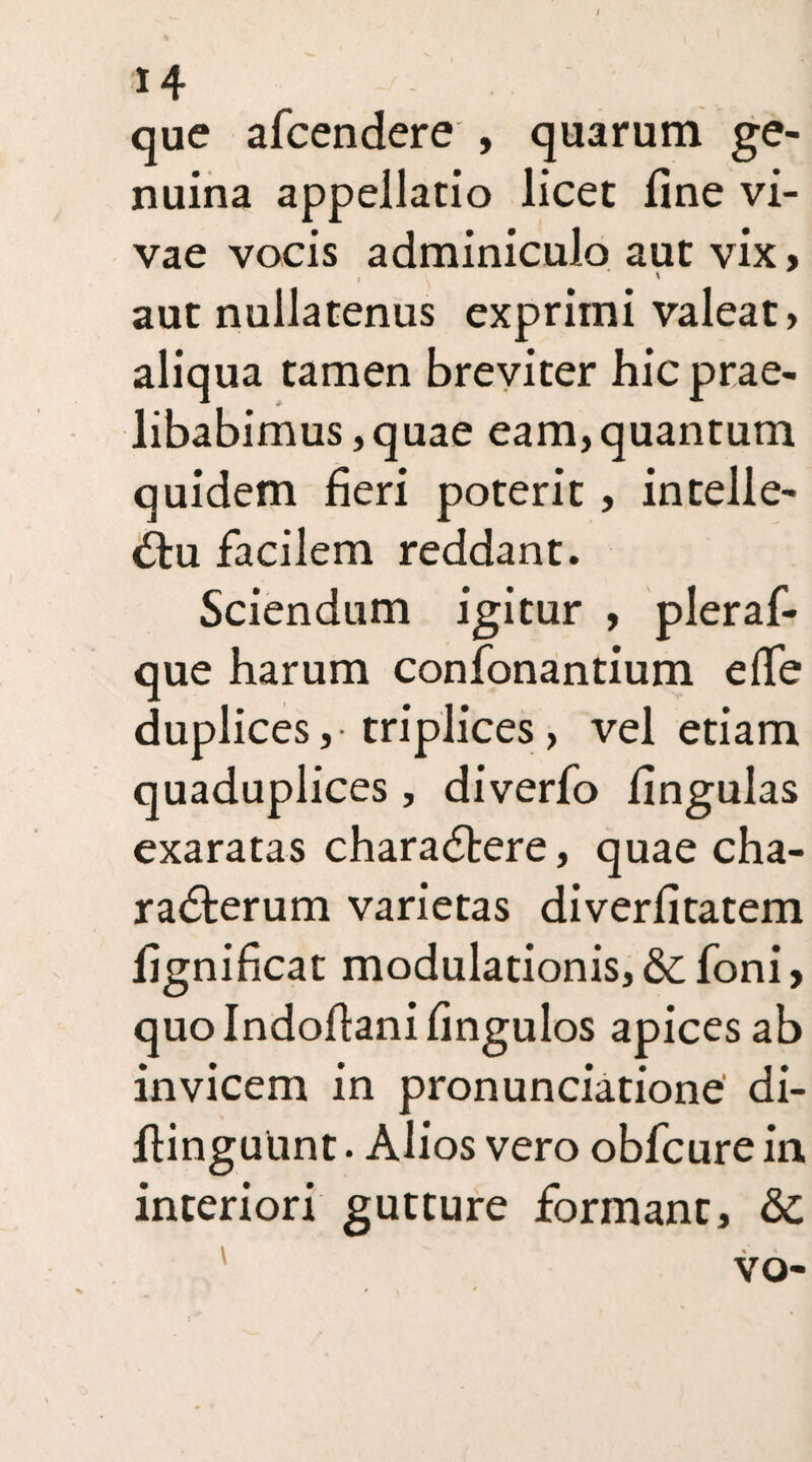 que afcendere , quarum ge¬ nuina appellatio licet fine vi¬ vae vocis adminiculo aut vix, aut nullatenus exprimi valeat, aliqua tamen breviter hic prae¬ libabimus , quae eam,quantum quidem fieri poterit, intelle¬ ctu facilem reddant. Sciendum igitur , pleraf- que harum confonantium effe duplices ,• triplices > vel etiam quaduplices, diverfo lingulas exaratas charaCtere, quae cha¬ racterum varietas diverfitatem fignificat modulationis, &foni> quolndofianifingulos apices ab invicem in pronunciatione di- fiinguunt. Alios vero obfcure in interiori gutture formant, & vo-