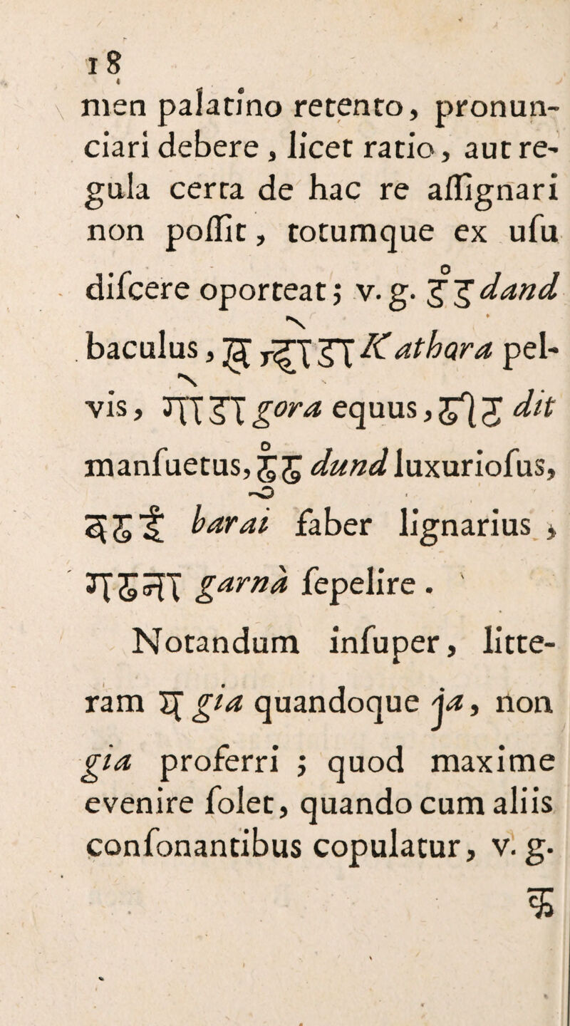 « men palatino retento, pronun- ciari debere , licet ratio, aut re¬ gula certa de hac re aflignari non podit, totumque ex ufu difcere oporteat; v. g. g J dand •N baculus, ^ ^ K at hara pel¬ vis , JJX 3T gora equus, J dit manfuetus, dund luxuriofus, 'O 55t faber lignarius * JTJsXT garn& fepelire. Notandum infuper, litte¬ ram T[ gi& quandoque \a, non gia proferri ; quod maxime evenire folet, quando cum aliis confonantibus copulatur, v. g. $