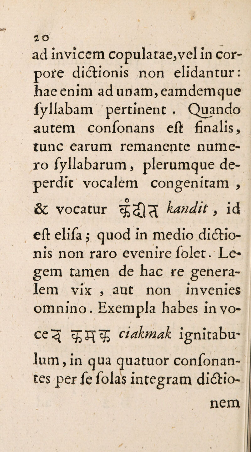 pore dictionis non elidantur: haeenim adunam,eamdemque fyllabam pertinent . Quando autem confonans eft finalis, tunc earum remanente nume¬ ro fyllabarum, plerumque de¬ perdit vocalem congenitam , &C vocatur kandit, id eft elifa; quod in medio didtio- nis non raro evenire folet. Le¬ gem tamen de hac re genera¬ lem vix , aut non invenies omnino. Exempla habes in vo¬ ce 3 ^3^ ciakmak ignitabu¬ lum , in qua quatuor confonan- tes perfefolas integram didfcio- nem