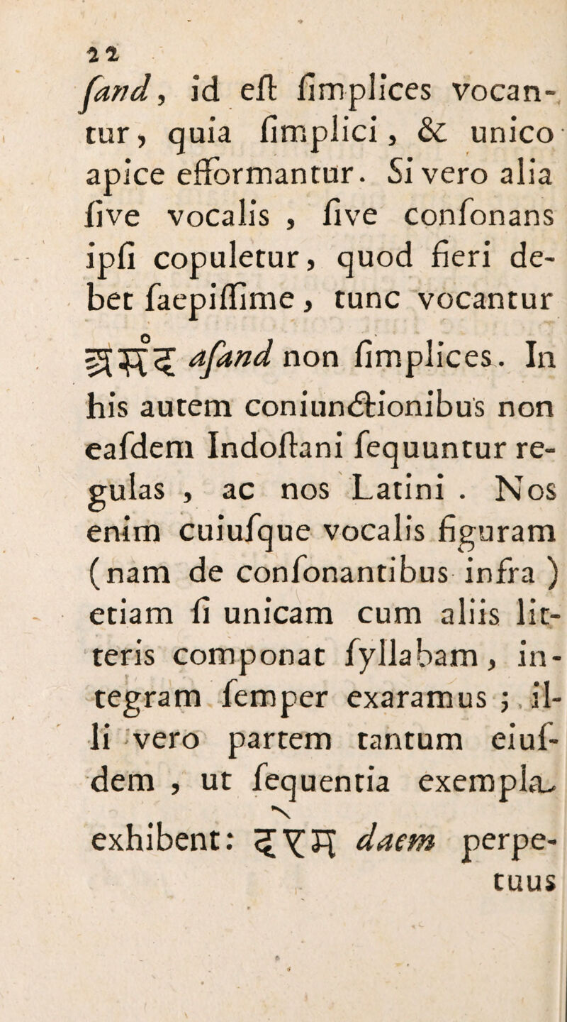 (and, id eft fimplices vocan¬ tur, quia fimplici, & unico apice effdrmantur. Si vero alia five vocalis , five confonans ipfi copuletur, quod fieri de¬ bet faepifiime, tunc vocantur afand non fimplices. In his autem coniundtionibus non eafdem Indoftani fequuntur re¬ gulas , ac nos Latini . Nos enim cuiufque vocalis figuram (nam de confonantibus infra ) etiam fi unicam cum aliis lit¬ teris componat fyllabam, in¬ tegram Temper exaramus ; il¬ li vero partem tantum eiui- dem , ut fequentia exempla- •s exhibent: daem perpe¬ tuus