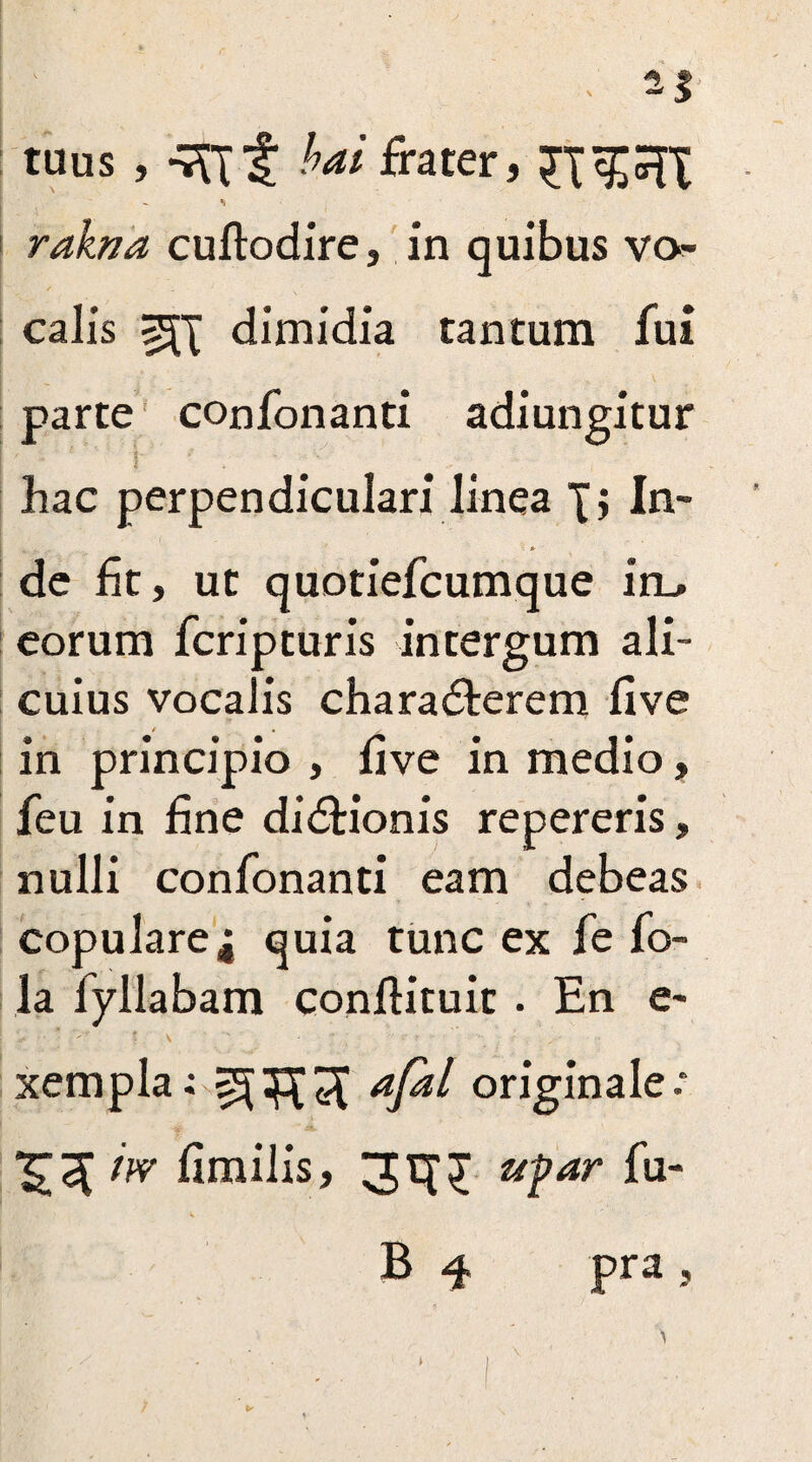 ; 2| tuus , -7ftf bai frater, £XCTT rakna cuftodire, in quibus vo¬ calis ^X dimidia tantum fui parte confonanti adiungitur '1 hac perpendiculari linea X, In- de fit, ut quotiefcumque in_. eorum fcripturis intergum ali¬ cuius vocalis charadterem five in principio , five in medio, feu in fine didHonis repereris, nulli confonanti eam debeas copulare,; quia tunc ex fe fo- la fyllabam conflituit . En e- ! .v • * v - \ s • • ; •• • • - xempla: afa^ originale: XTcX iw fimilis, 31XX u^ar fu- B 4 pra,