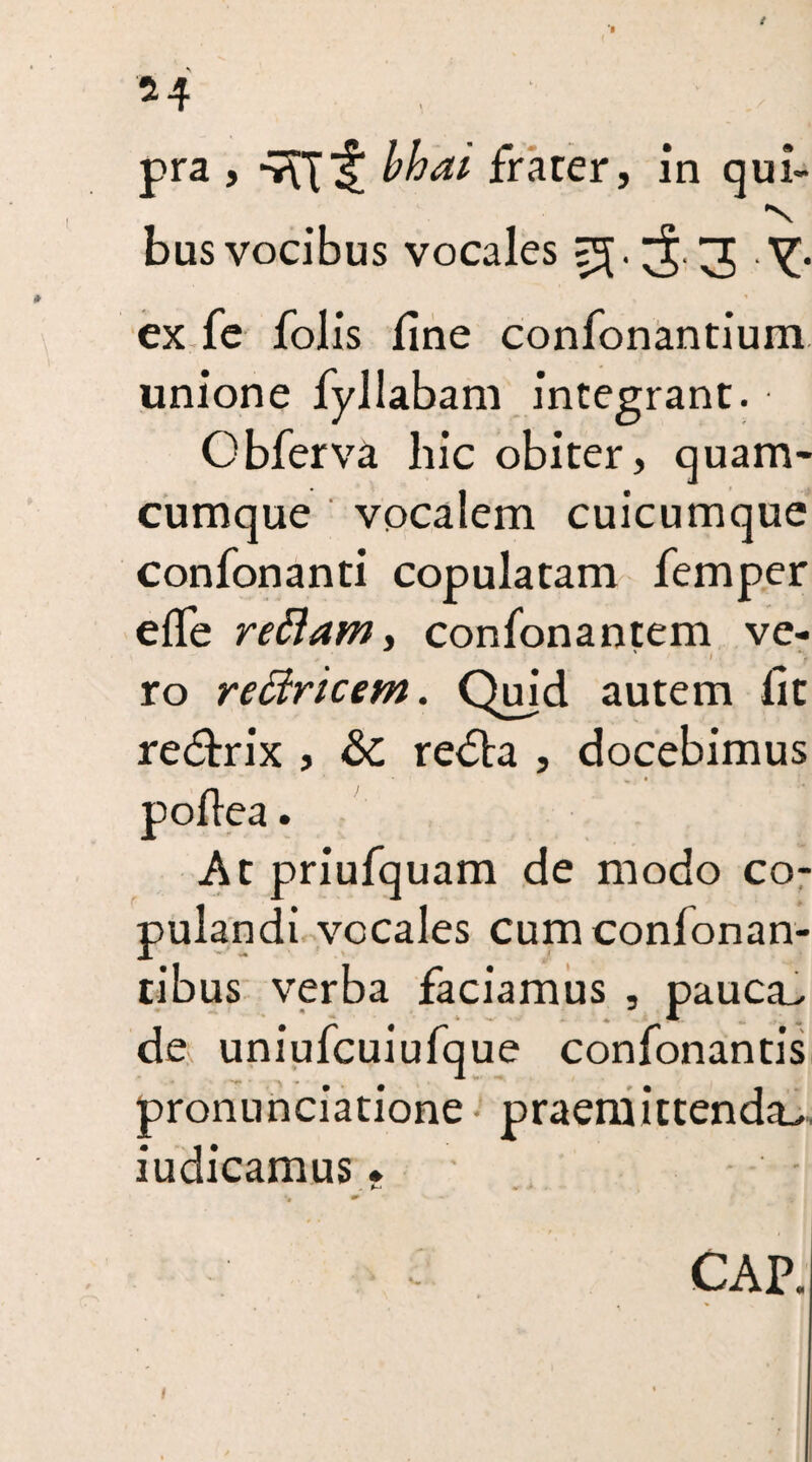 *4 pra , bhai frater, in qui- ■s bus vocibus vocales =5.^.3 Y* ex fe folis line confonantium unione fyllabam integrant. Obferva hie obiter, quam- cumque vocalem cuicumque confonanti copulatam Temper elfe rettam, confonantem ve- ' 1 % ro redrtcem. Quid autem lit re&rix , &C redta , docebimus At priufquam de modo co¬ pulandi veeales cumconlonan- tibus verba faciamus , pauca- de, uniufcuiufque confonantis pronunciatione • praemittenda- iudicamus. * ** * CAP.