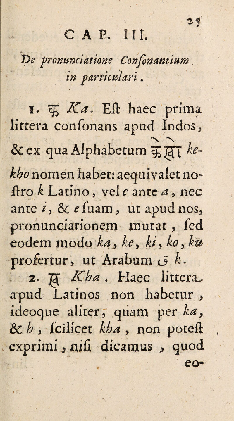 •ft* T>e pronuntiatione Confonantium in particulari. ■ v ^ - / 1. ^ Ka. Eft haec prima littera confonans apud Indos, &ex qua Alphabetum khonomen habet: aequivalet no- ftro k Latino, vel c ante a, nec ante /, & <?fuam, ut apud nos, pronunciarionem mutat, fed eodem modo ka, ke, ki, ko, ku profertur, ut Arabum <i k. 2. ]3l Kha . Haec littera^ apud Latinos non habetur , ideoque aliter, quam per ka, & h , fcilieet kha , non poteft exprimi s nift dicamus , quod