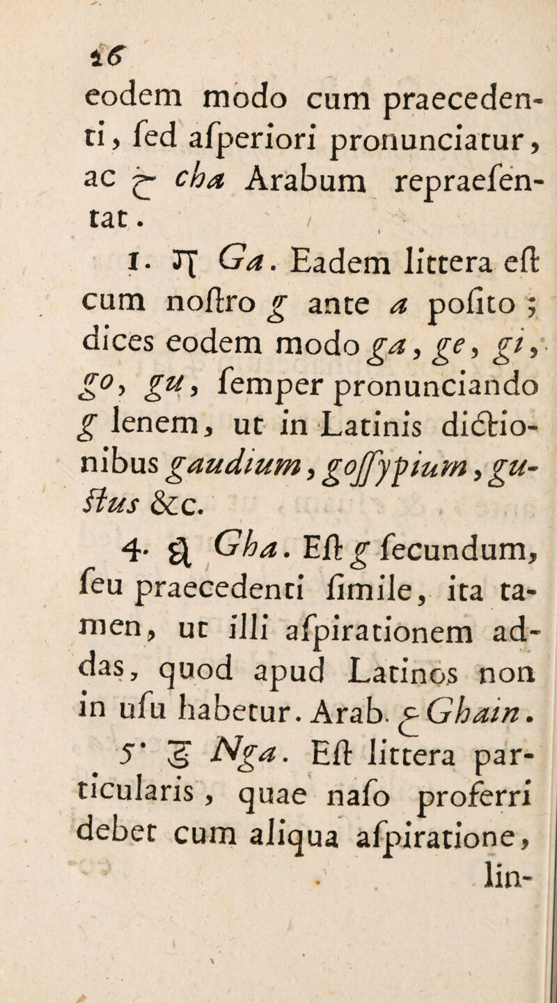 is eodem modo cum praeceden¬ ti, fed afperiori pronunciatur, ac cha Arabum repraefen- tat. i I. Ga. Eadem littera efi: cum noEro g ante a poEto ; dices eodem modo ge, gi, g°-> gu , Temper pronunciando g lenem, ut in Latinis didtio- nibus g audium, gojjypium, gu¬ ttus &c. 4' ^ Gha. EE g fecundum, feu praecedenti Emile, ita ta¬ men, ut illi afpirationem ad- das, quod apud Latinos non in ufu habetur. Arab, p Ghain. S' ^ Nga. EE littera par¬ ticularis , quae nafo proferri debet cum aliqua afpiratione, . lin-