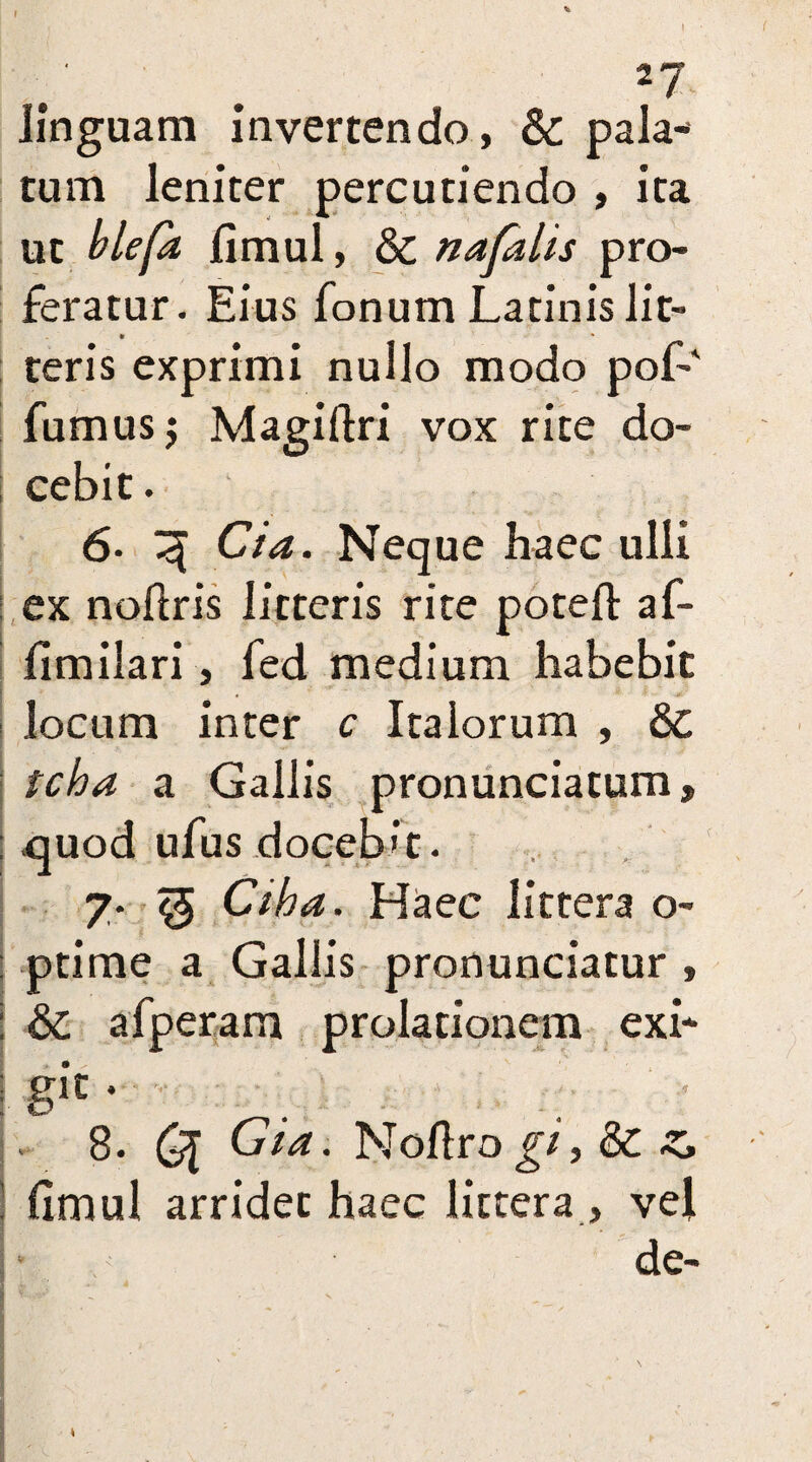 2?' linguam invertendo, Sc pala¬ tum leniter percutiendo , ita ut blefa fimul, & nafalis pro¬ feratur. Eius fonum Latinis lit¬ teris exprimi nullo modo pof-' fumus; Magiftri vox rite do¬ cebit . 6- <j[ Cia. Neque haec ulli ex noftris litteris rite poteft af- fimilari, fed medium habebit locum inter c Italorum , & tcha a Gallis pronunciatum> quod ufus doceb't. 7. Q Ciha. Haec littera o- : ptime a Gallis pronunciatur , : & afperam prolationem exi* I gft ♦ 8. Q[ Cia. Noftro gi, &C ! fimul arridet haec littera , vel de-