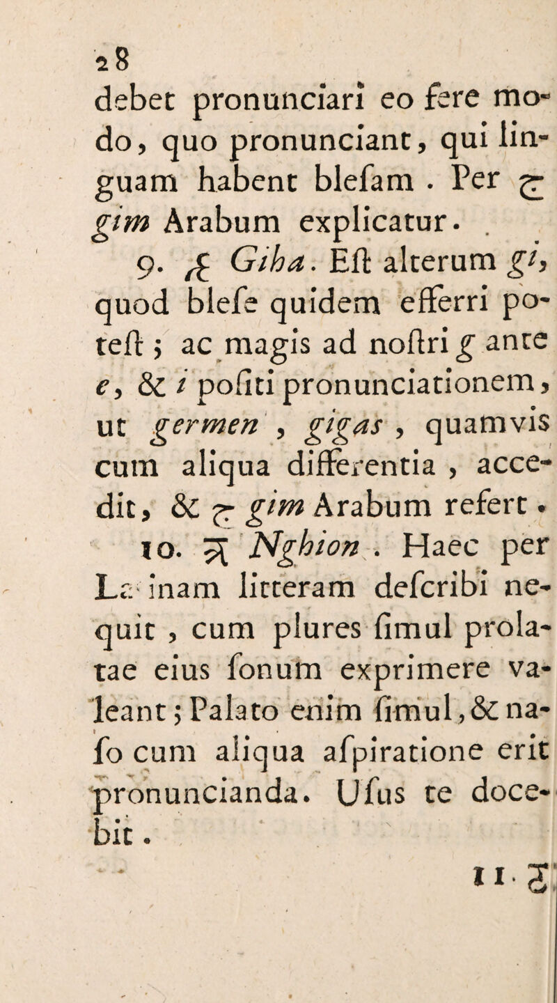 2 8 debet pronunciari eo fere mo¬ do, quo pronunciant, qui lin¬ guam habent blefam . Per £- gim Arabum explicatur. . 9. £ Giha. Efi alterum gi, quod blefe quidem efferri po¬ te fl ; ac magis ad noflrig ante e, & 1 pofiti pronunciationem, ut germen , gigns , quamvis cum aliqua differentia , acce¬ dit, 8c g^m Arabum refert. 10. 3 Ngbion . Haec per La- inam litteram defcribi ne¬ quit , cum plures fimul prola¬ tae eius fonum exprimere va¬ leant; Palato enim fimul , & na- fo cum aliqua afpiratione erit pronuncianda. Ufus te doce¬ bit . *1-33