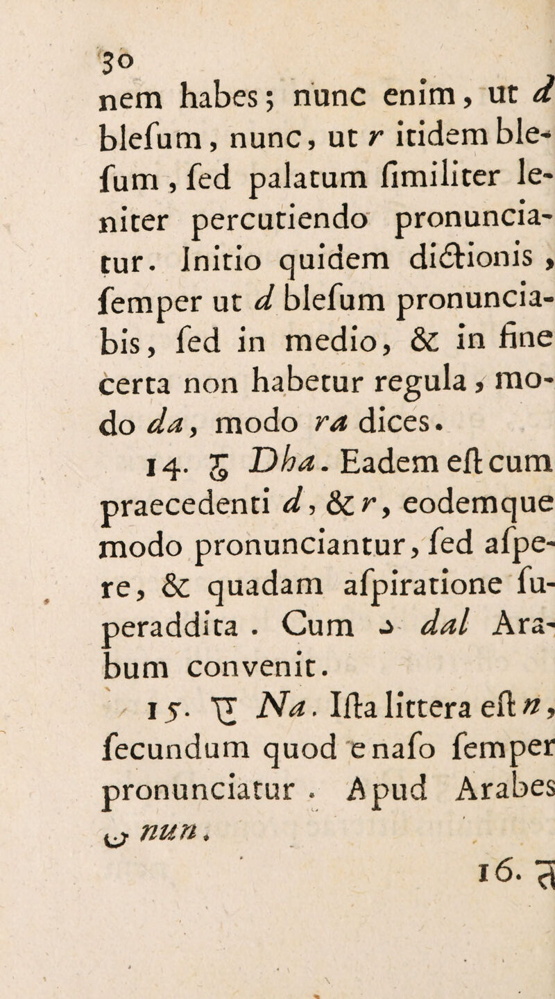 3° . nem habes; nunc enim, ut d blefum, nunc, ut r itidem ble¬ fum , fed palatum fimiliter le¬ niter percutiendo pronuncia- tur. Initio quidem dictionis , femper ut d blefum pronuncia- bis, fed in medio, & in fine certa non habetur regula, mo¬ do da, modo ra dices. 14. 5 Dha. Eadem elicum praecedenti d, &r, eodemque modo pronunciantur, fed afpe- re, & quadam afpiratione fu- aeraddita . Cum ^ dal Ara¬ bum convenit. / 15. ^ Na. Ida littera eft n, fecundum quod enafo femper pronunciatur . Apud Arabes nun. 16. d