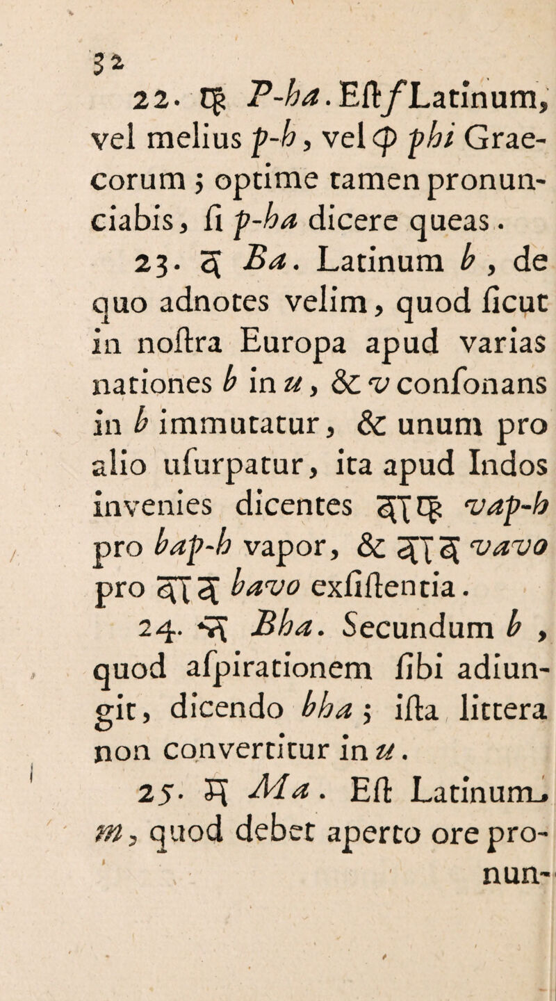 52 22. q? P-J&^-Eft/Latinum, vel melius p-/?, velcp p/?/ Grae¬ corum j optime tamen pronun- ciabis, fi f-ha dicere queas. 23. 3 Ba. Latinum £ , de quo adnotes velim, quod licut in noftra Europa apud varias nationes b inu, Scv confonans in b immutatur, & unum pro alio ufurpatur, ita apud Indos invenies dicentes vap-b pro bap-b vapor, & 5[T<X 'v‘*rUQ pr°3T3 bavo exliflentia. 24. 4X Bha. Secundum b , quod afpirationem libi adiun- git, dicendo bha j illa, littera non convertitur in u. 25. 5X -Ma. EH: Latinum.» m, quod debet aperto ore pro- 1 nun-