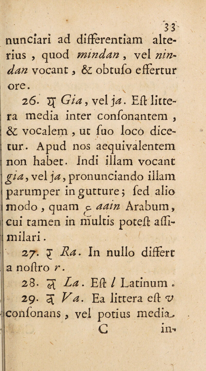 nunciari ad differentiam alte¬ rius , quod mindan , vel nin- dan vocant» & obtufo effertur *■ ore. 26. X[ GLz, vel ]a. Eff litte¬ ra media inter confonantem , & vocalem , ut fuo loco dice- tur. Apud nos aequivalentem non haoet. Indi illam vocant gia, vel ja, pronunciando illam parumper in gutture; fed alio modo » quam e. aain Arabum» cui tamen in multis poteff affi- milari. 27. £ Ra. In nullo differt a noffro r. 28- ^ La. Eff / Latinum « 29. 3 /-Gz. Ea littera eff conlonans, vel potius media,. G in-