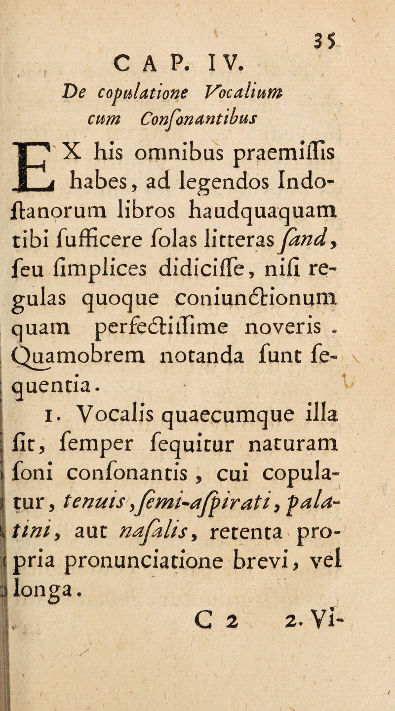 / CAP. IV. De copulatione Vocalium cum Confonantibus EX his omnibus praemiifis i habes, ad legendos Indo- ftanorum libros haudquaquam tibi fufficere folas litteraspmdy feu fimplices didicifle, nili re¬ gulas quoque coniundtionum quam perfedHilime noveris . Quamobrem notanda funt fe- quentia. ^ i. Vocalis quaecumque illa fit, Temper fequitur naturam foni confonantis , cui copula¬ tur, tenuis ,femi-afj> irati, pala- 1 tiniy aut nafalis, retenta pro¬ pria pronunciation brevi, vel longa. C 2 2. Vi- h