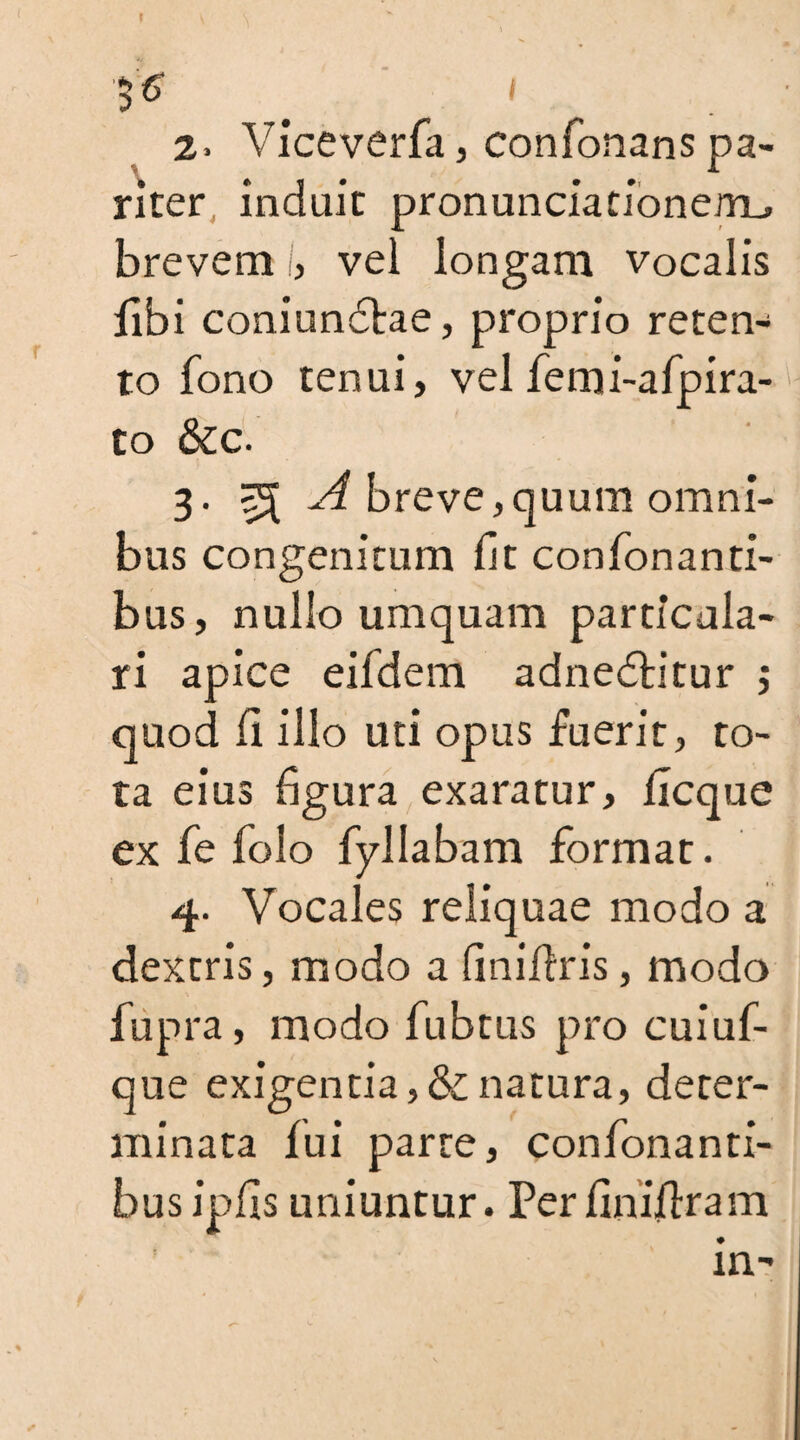 f $6 I 2. Viceverfa, confonans pa¬ riter induit pron uncia rione/m, brevem i, vel longam vocalis fibi coniundlae, proprio reten¬ to fono tenui, vel femi-afpira- to &c. 3. ^ A breve,quum omni¬ bus congenitum fit confonanti- bus, nullo umquam particula¬ ri apice eifdem adnedlitur j quod fi illo uti opus fuerit, ro¬ ta eius figura exaratur, ficque ex fie folo fyllabam format. 4. Vocales reliquae modo a dextris, modo a finiflris, modo fiipra, modo fubtus pro cuiuf- que exigentia,&natura, deter¬ minata fui parte, confonanti- busipfis uniuntur. Perfinifiram in-