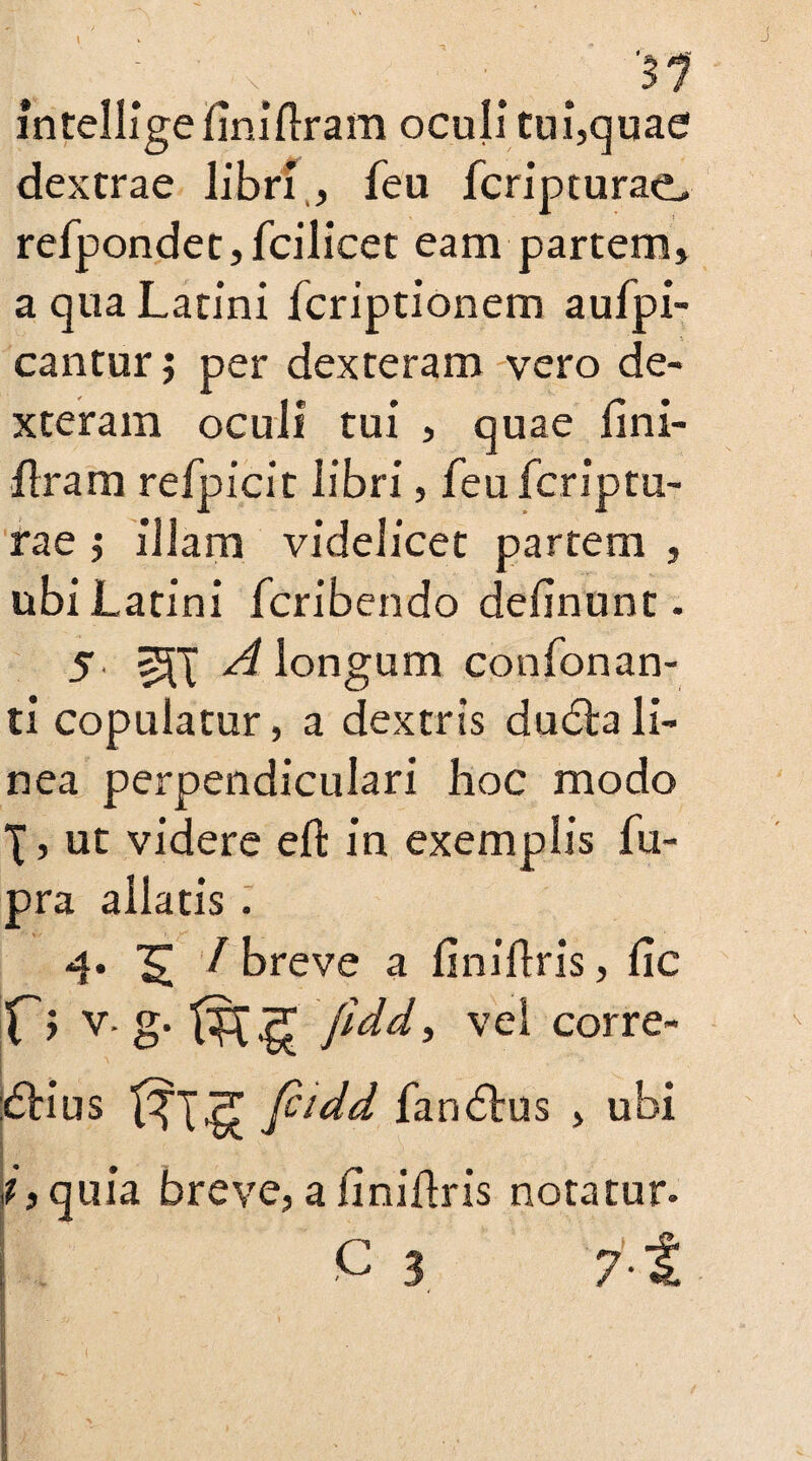 intelligefiniftram oculi tui,quae dextrae libri , feu fcripturae> refpondet, fcilicet eam partem» a qua Latini fcriptionem aufpi- cantur; per dexteram vero de¬ xteram oculi tui , quae fini¬ ftram refpicit libri, feu fcriptu- rae ; illam videlicet partem , ubi Latini fcribendo delinunt. 5 Z-aj A longum confonan- ti copulatur, a dextris ducfta li¬ nea perpendiculari hoc modo \, ut videre eft in exemplis fu- pra allatis . 4. ^ / breve a finiftris, lie X'> v* g* fidd, vel corre- :£Hus fiidd fandtus » ubi quia breve, a finiftris notatur. C 3 7 i - ' -