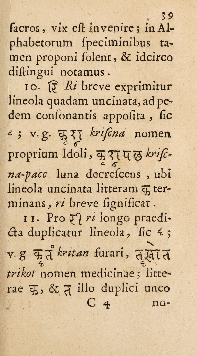 facros, vix ell invenire; in Al¬ phabetorum fpeciminibus ta¬ men proponi folent, & idcirco diltingui notamus. 10. Ri breve exprimitur lineola quadam uncinata, ad pe¬ dem confonantis appofita , lie ; v. g. krijena nomen proprium Idoli , ^ ?T T[ ^ krijc- na-facc luna decrefcens , ubi lineola uncinata litteram c£ ter¬ minans, ri breve lignificat. 11. Pro ri longo praedi- <5la duplicatur lineola, fic 4; V.g %ikriun furari, trikot nomen medicinae ; litte¬ rae ^ illo duplici unco C 4 no-