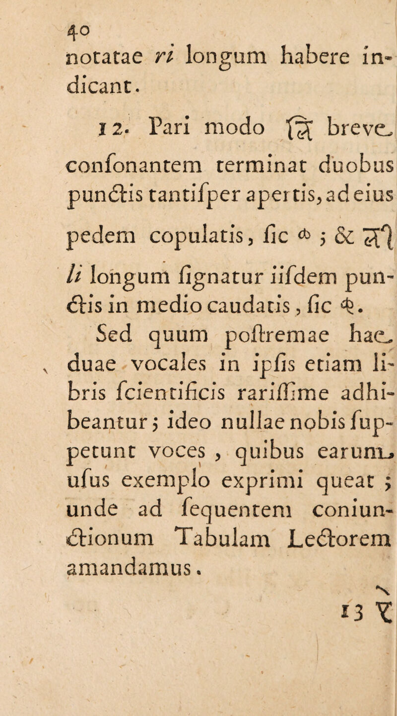notatae ri longum habere In¬ dicant. 12. Pari modo breve. confonantem terminat duobus pundlis tantifper apei tis, ad eius pedem copulatis, lie * ; & ^ U longum lignatur iifdem pun- <5tis in medio caudatis, lie Sed quum polirem a e hae. duae vocales in iplis etiam li¬ bris fcientihcis rarililme adhi- A beantur j ideo nullae nobis lup- petunt voces , quibus earum_» ufus exemplo exprimi queat ; unde ad fequentem coniun- dlionum Tabulam JLedlorem amandamus.