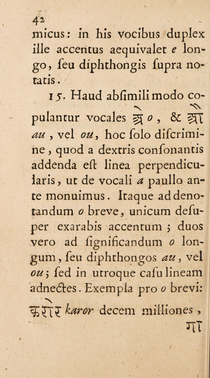 4\ micus: in his vocibus duplex ille accentus aequivalet e Ion- go, feu diphthongis fupra no¬ tatis . 15. Haud abfimilimodo co- pulantur vocales ^ 0 , & au , vel on, hoc folo difcrimi- ne , quod a dextris confonantis addenda eh: linea perpendicu¬ laris , ut de vocali a pajullo an¬ te monuimus. Itaque ad deno¬ tandum 0 breve, unicum defu- per exarabis accentum $ duos vero ad lignificandum 0 lon¬ gum, feu diphthongos au, vel ou\ fed in utroque calu lineam adnedtes. Exempla pro 0 brevi: •N karor decem milliones , ' JIT
