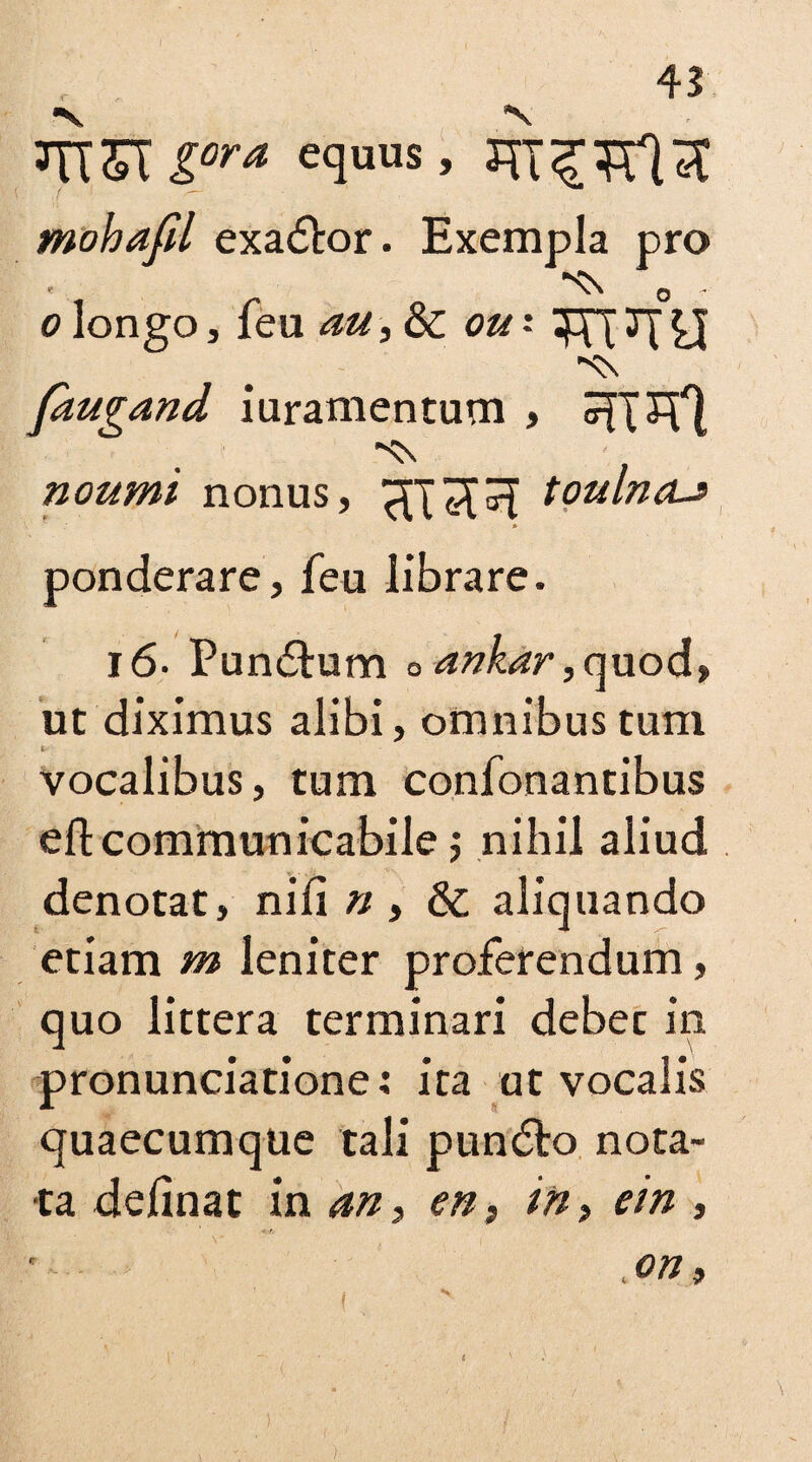 3TT&T iora equus> mohafil exactor. Exempla pro *<N o o longo, leu au, & ou -• 3J faugand iuramentum , noumi nonus, HT3R toulncu » ponderare, feu librare. l6- Pundtum Oankar,quod) ut diximus alibi, omnibus turn vocalibus, tum confonantibus eftcommunicabile $ nihil aliud denotat, nili n , & aliquando etiam m leniter proferendum, quo littera terminari debet in pronunciatione: ira ut vocalis quaecumque tali pundto nota¬ ta delinat in an, en3 in> ein , ,on3 )■