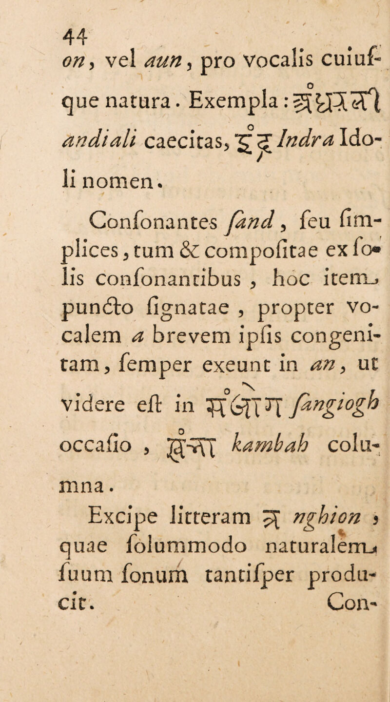 on, vel aun, pro vocalis cuiuf- que natura. Exempla andiali caecitas, Indr a Ido¬ li nomen. Confonantes pmd, feu um- plices, turn & compofitae ex fo¬ il’s confonantibus , hoc item_, pundlo lignatae , propter vo¬ calem a brevem iplis congeni¬ tam, femper exeunt in an, ut 0 N videre eft in fangwgh occalio , kambah colu¬ mna . Excipe litteram ^ ngbion > quae folummodo naturalem.* fu uni fonum tantifper produ¬ cit. Con-