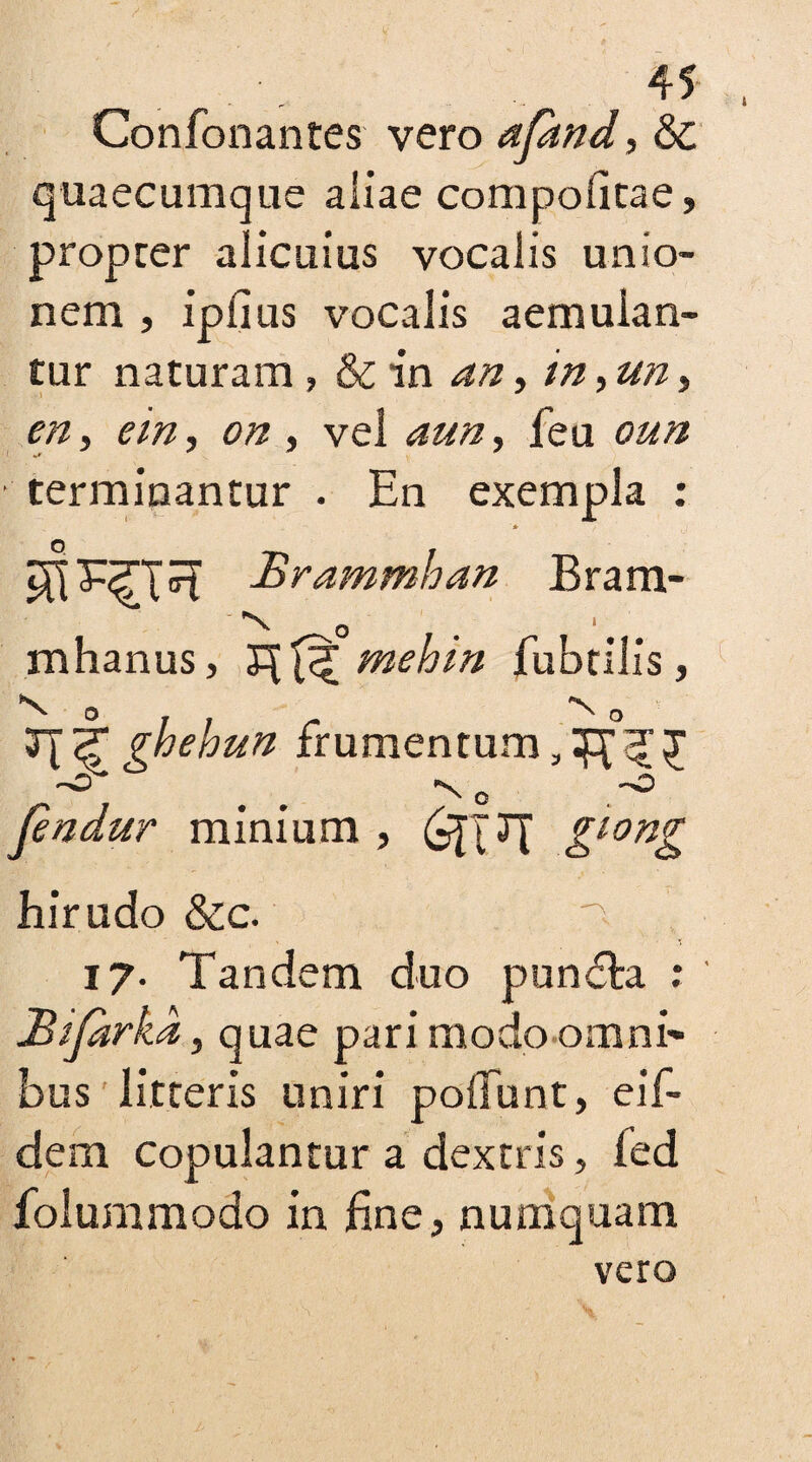 Confonantes vero afand, & quaecumque aliae compofitae, propcer alicuius vocalis unio¬ nem , ipfius vocalis aemulan¬ tur naturam , & in an, in, un, en s em, on, vel aun, feu oun +* * * * terminantur . En exempla : Brammhan Bram- *■ -V 0 mhanus, mehin fubtilis, V ° / ; r ^ ° T\tghebun frumentum -O “N 0 ~0 fendur minium , &lon& hirudo &c. 17. Tandem duo pundta. ; JBiJarka, quae pari modo omni' bus litteris uniri poliunt, eif- dem copulantur a dextris, fed folummodo in fine, numquam vero