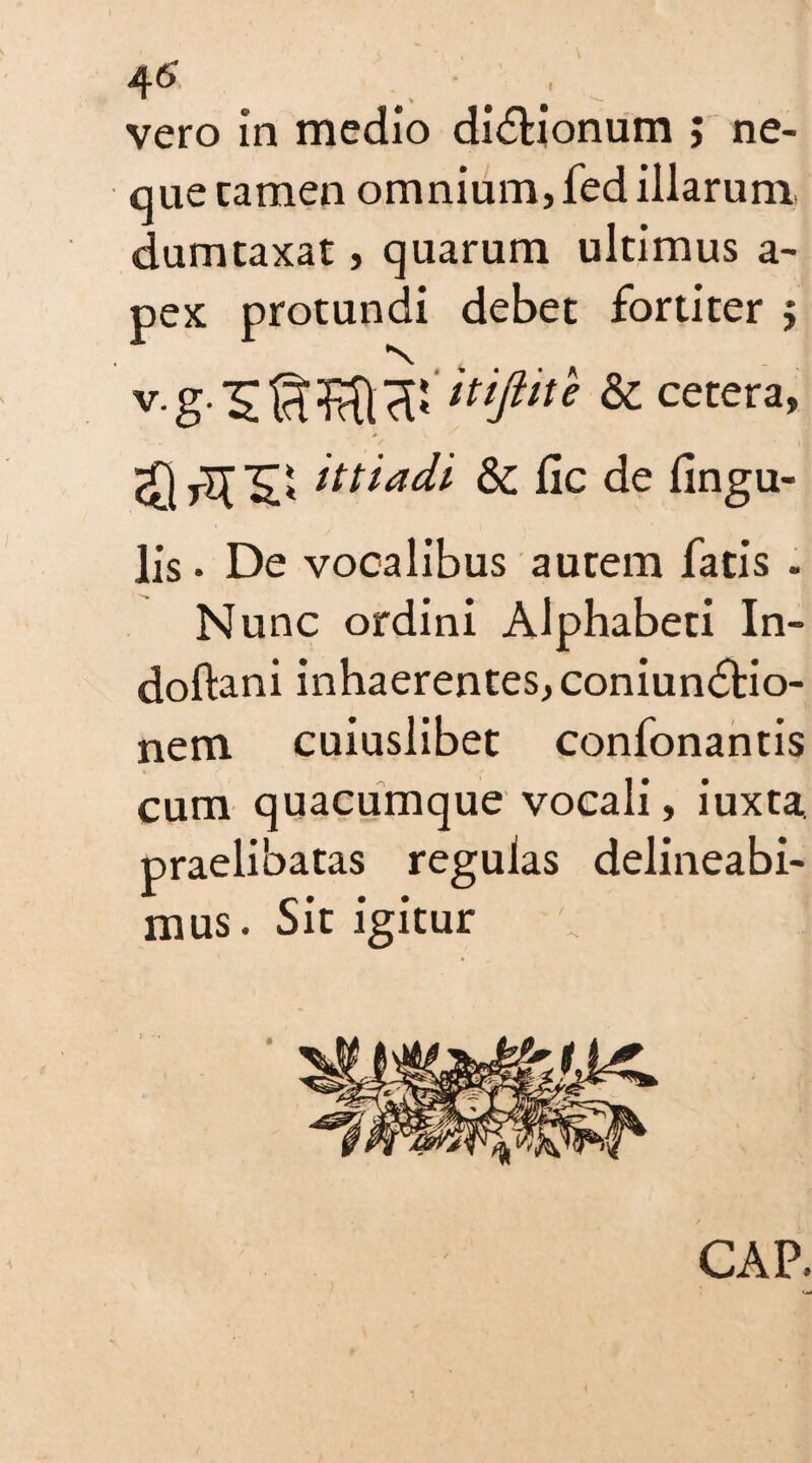 vero in medio di&ionum ; ne¬ que tamen omnium, fed illarum dumtaxat, quarum ultimus a- pex protundi debet fortiter j & cetera, > it t i adi Sc lie de lingu¬ lis • De vocalibus autem fatis . Nunc ordini Alphabeti In- doftani inhaerentes, coniun<5tio- nem cuiuslibet confonantis cum quacumque vocali, iuxta. praelibatas regulas delineabi¬ mus. Sit igitur GAP.