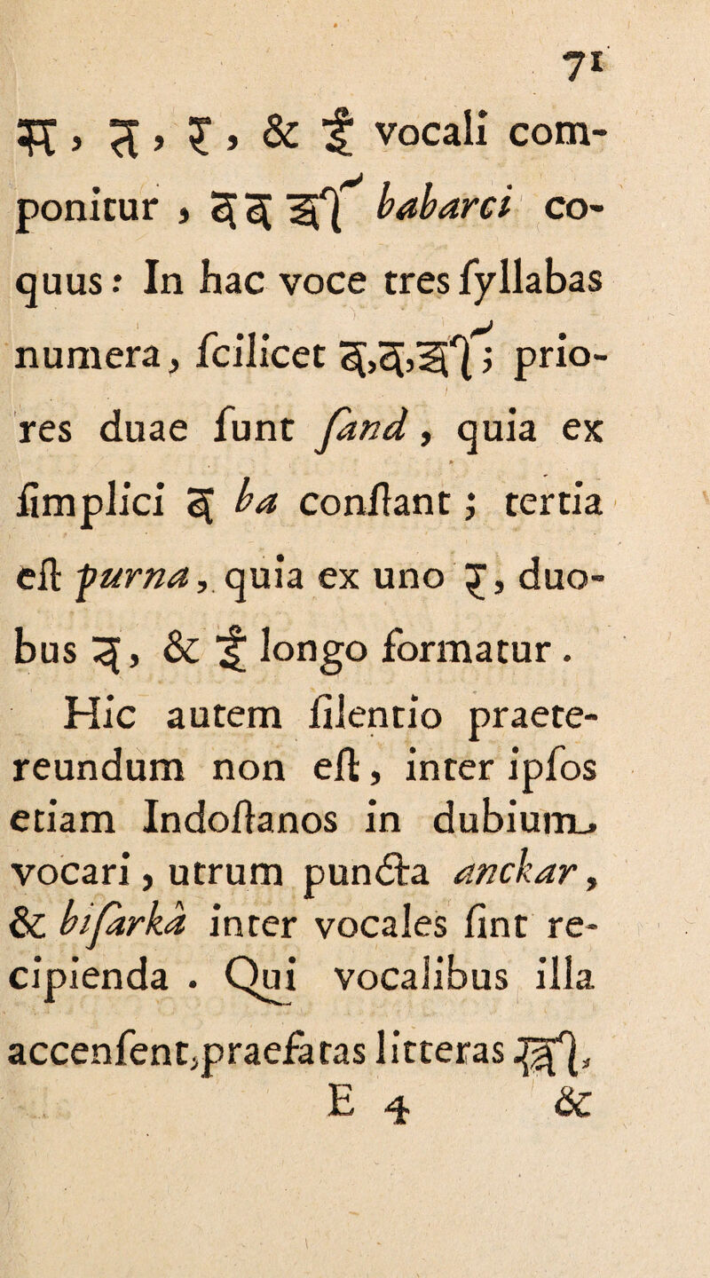 “ft > > £ > & It vocali com¬ ponitur j 2[ if} babarci co¬ quus: In hac voce tres fy llabas numera, fcilicet 3[,e[,if}; prio¬ res duae funt ySW, quia ex * limplici 3[ ba conflant; tertia eft -puma, quia ex uno duo- bus ^ longo formatur . Hic autem lilentio praete¬ reundum non eft, inter ipfos etiam Indodanos in dubium., vocari, utrum pundta anebar, & bifirka inter vocales lint re¬ cipienda . Qui vocalibus illa accenfen^praefaras litteras J^f}, E 4 &c