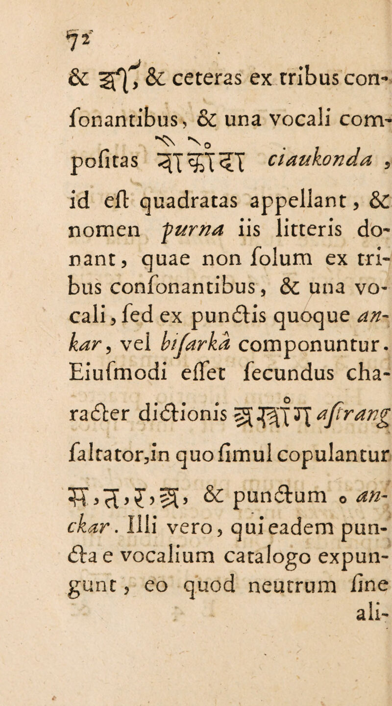 & if}, &: ceteras ex tribus con- fonantibus, & una vocali com’ pofitas ciaukonda , 1 / ' id eft quadratas appellant, &£. nomen furna iis litteris do¬ nant, quae non folum ex tri¬ bus confonantibus, & una vo¬ cali, fed ex pun6tis quoque an- kar, vel bifarka componuntur. Eiufmodi effet fecundus cha¬ racter dictionis T[ajtrang faltator,in quofimul copulantur & punctum o an- ckar. Ilii vero, qui eadem pun- <5ba e vocalium catalogo expun¬ gunt , eo quod neutrum line