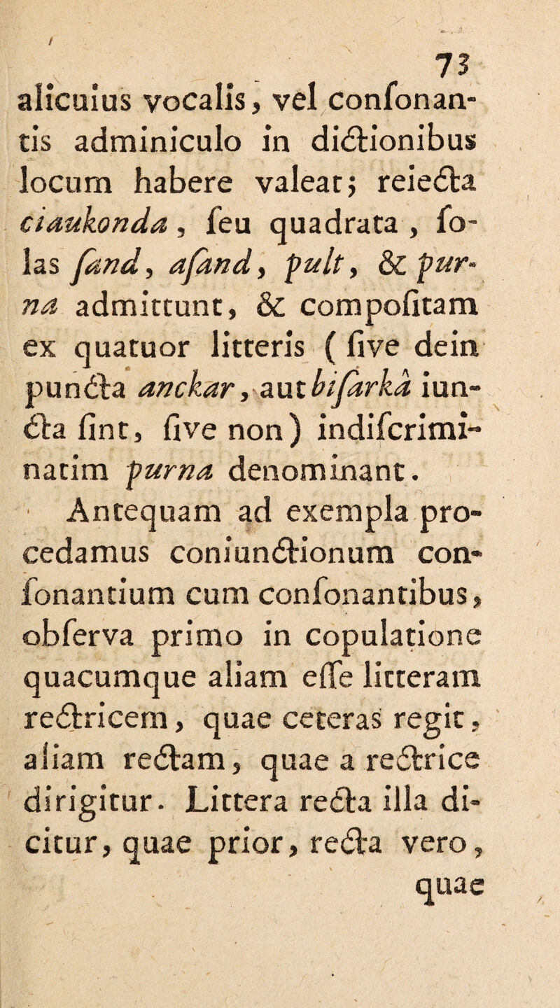 / 71 alicuius vocalis, vel conlonan- tis adminiculo in didtionibus locum habere valeat j reiedla ciaukonda, leu quadrata , fo- las fand, a find y fuit, & fur- na admittunt, & compofitam ex quatuor litteris ( live dein pundta anckar, autbifkrkd iun- dta lint, live non) indifcrimi- natim fur na denominant. Antequam ad exempla pro¬ cedamus coniundhonum con- fonantium cum confonantibus, obferva primo in copulatione quacumque aliam e (Te litteram rectricem, quae ceteras regit, aliam redlam, quae a redtrice dirigitur. Littera redla illa di¬ citur, quae prior, redta vero, quae
