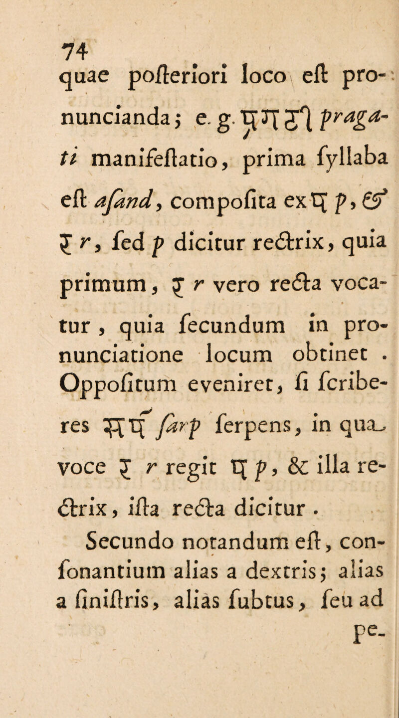 quae pofteriori locoi eft pro- -. nuncianda j e. g. Jf pr^a~ ti manifeftatio, prima fyllaba eft afand, compofita ext[ />> & £ r, fed p dicitur re&rix, quia primum, £ r vero re&a voca- tur , quia fecundum in pro¬ nunciation locum obtinet . Oppofttum eveniret j Ci fcribe- res fdrp ferpens, in qua_, voce £ r regit t[p, &C ilia re- <5trix, ifta redla dicitur . Secundo notandum eft, con- * fonantium alias a dextris j alias a finiftris, alias fubtus, feu ad Pe-