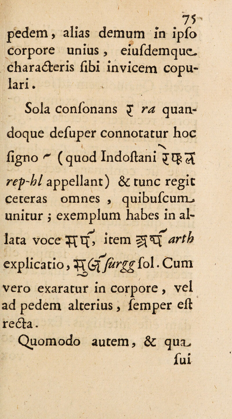 i .75' pedem, alias demum In ipfo corpore unius, eiuTdemquc. charadfceris Tibi invicem copu¬ lari . Sola conTonans £ ra quan¬ doque defuper connotatur hoc ligno (quod Indoftani rep-bl appellant) & tunc regie Ceteras omnes , quibuTcuiXL. unitur ; exemplum habes in ai- lata voce ^tf, item arth explicatio, ^(s[furggio\. Cum -*■>0 vero exaratur in corpore , vel ad pedem alterius, Temper eft re6ta. Quomodo autem, & qua.. Tui