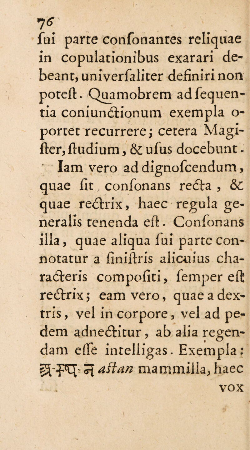 7*5”' fui parte confonanres reliquae in copulationibus exarari de¬ beant, univerfaliter definiri non potefl. Quamobrem adfequen- tia coniunctionum exempla o- portet recurrere j cetera Magi- fter, fludium, & ufus docebunt. ’ Iam vero ad dignofcendum, quae fit confonans recta , &C quae rectrix, haec regula ge¬ neralis tenenda efi. Confonans illa, quae aliqua fui parte con- notatur a finiftris alicuius cha¬ racteris compofiti, femper eft rectrix; eam vero, quae a dex¬ tris , vel in corpore, vel ad pe¬ dem adnectitur, ab alia regen¬ dam elTe intelligas. Exempla: aftan mammilla, haec vox