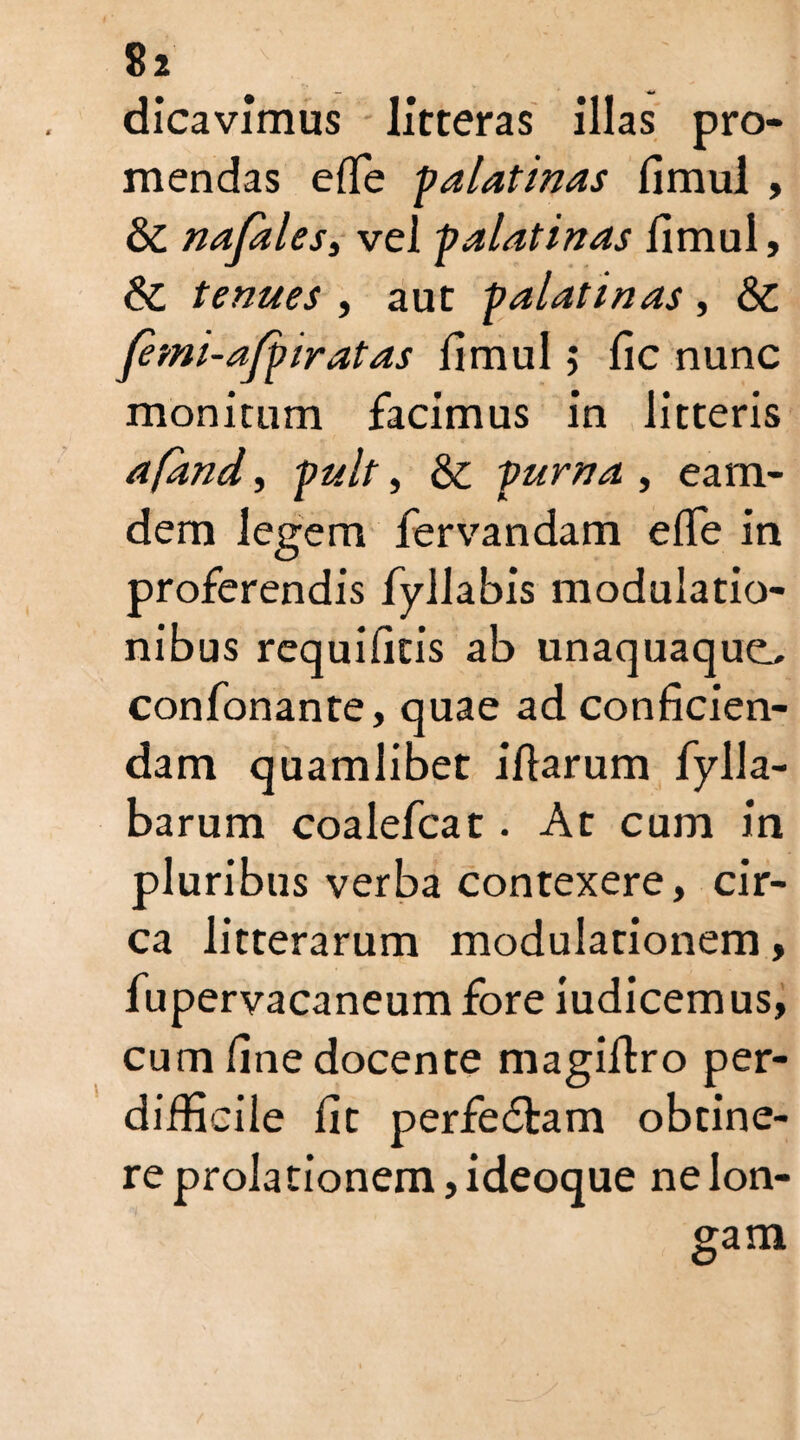dicavimus litteras illas pro¬ mendas efle falatinas fimul , 8c nafales, vel falatinas fimul, & tenues , aut palati nas , &C femi-affiratas fimul; fic nunc monitum facimus in litteris afand, fuit, & fuma , eam- dem legem lervandam e fle in proferendis fyllabis modulatio¬ nibus requificis ab unaquaque^ confonante, quae ad conficien¬ dam quamlibet iflarum fylla- barum coalefcat. At cum in pluribus verba contexere, cir¬ ca litterarum modulationem, fupervacaneum fore iudicemus, cum fine docente magilfro per¬ difficile fit perfedtam obtine¬ re prolationem, ideoque ne lon¬ gam