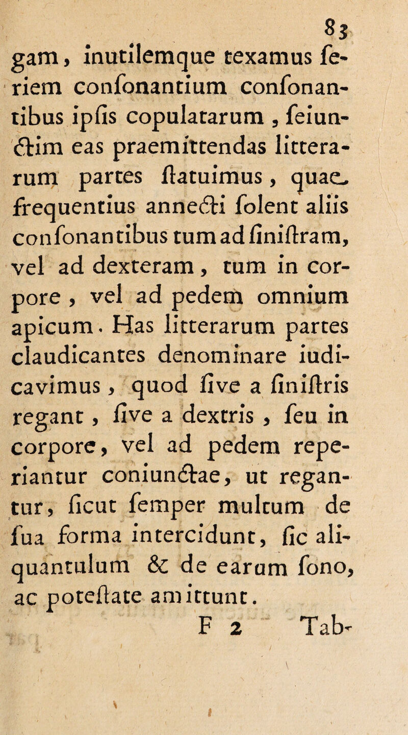 gam, inutilemque texamus fe- riem confonantium confonan- tibus ip fis copulatarum , feiun- <Tim eas praemittendas littera¬ rum partes flatuimus, quae, frequentius anne£H folent aliis confonantibus tumadiinillram, vel ad dexteram, tum in cor¬ pore , vel ad pedem omnium apicum. Has litterarum partes claudicantes denominare iudi- cavimus, quod five a finiftris regant, five a dextris , feu in corpore, vel ad pedem repe- riantur coniun&ae, ut regan¬ tur, ficut femper multum de fua forma intercidunt, fic ali¬ quantulum & de earum fono, ac poteflate amittunt. F 2 Tab-
