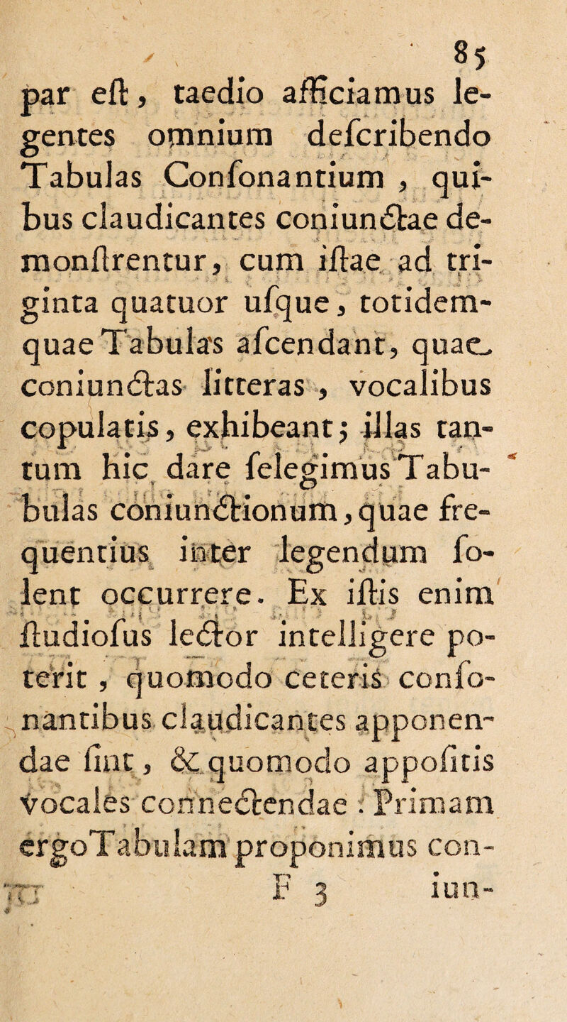 par eft, taedio afHciamus le¬ gentes omnium defcribendo Tabulas Confonantium , qui¬ bus claudicantes coniundlae de- monftrentur, cum iftae ad tri¬ ginta quatuor ufque, totidem- quae Tabula's afcendant, quae, coniundtas litteras , vocalibus copulatis, exhibeantj illas tan- tum hic dare ielegimus Tabu- ■ T O - ■ , bulas coniundKonum, quae fre¬ quentius inter legendum fo- lent occurrere. Ex iftis enim ftudioius ledlor intellieere po- terit , quomodo ceteris conTo¬ nantibus claudicantes apponen¬ dae ftnt, dc quomodo appofitis vocales cohnedtendae i Primam ergoTabulam proponimus con- 7tj F 3 iun-