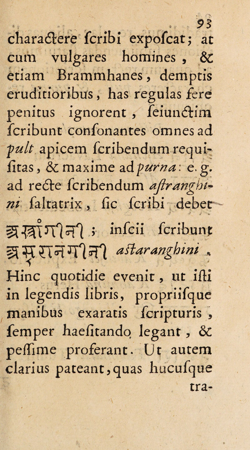 ... v: > 95 charactere fcribi expofcat; ac cura vulgares homines , & etiam Brammhanes, demptis eruditioribus, has regulas fere penitus ignorent , feiunffcim fcribunt confonantes omnes ad fuit apicem fcribendum requi- fitas, & maxime ad puma: e. g. ad redte fcribendum ajlranghi- ni faltatrix, lie fcribi debet -  \ - ■ - - -- •  -• , y irifeii fcribunt ^ *7*1 dsidyanghmt Hinc quotidie evenit, ut ilK in legendis libris, propriifque manibus exaratis feripturis , femper haefitandq legant, &C peffime proferant. Ut autem clarius pateant,quas hucufque tra-