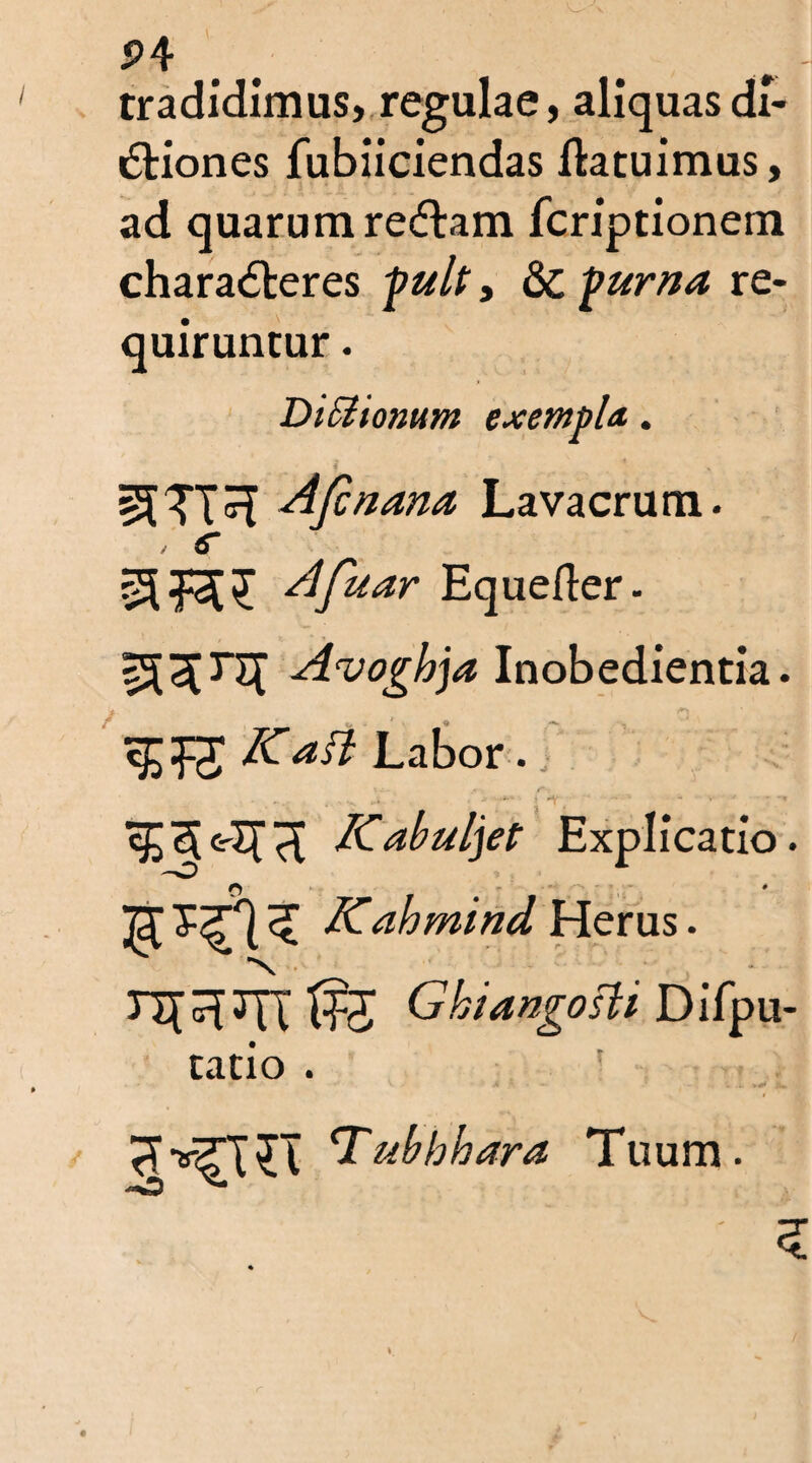 P4 tradidimus, regulae, aliquas di¬ ctiones fubiiciendas Itatuimus, ad quarum redtam fcriptionem charaCteres fuit, & purna re¬ quiruntur . DtSiionum exempla,. i f sJJTTT Aftnana, Lavacrum. , c Afuar Equefter. Avoghja Inobedientia. Katt Labor. ... ....... *■ •- » ^ ’ ' ’ * T3e-Ifd dCabuljet Explicatio. o ‘ JT ^ Kahmind Herus. V * 3T[^3TX Ghiangosli Difpu- tatio . V. - A . .i. A» Tubhhara Tuum.
