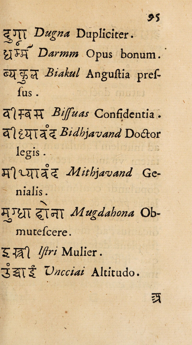 9$ 'Dugna Dupliciter. Darmm Opus bonum. cXTJJeC Biakul Anguftia pref- lus . SftiRTt Bifftias Confidentia. £XTT Bidhjavand Dodor legis. 21*1 'em 2[ tthjavand Ge¬ nialis . N Adugdahona Ob- mutefeere. £ -$1 Mulier. 3^lf Altitudo.