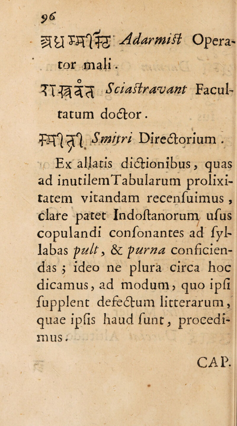 9e . I V  •* 4 AdarmiSi Opera- tor maii. Sciaftravant Facul¬ tatum do£tor. «SW/r/ Diredlorium . Ex allatis di&ionibus, quas ad inutilemTabularum prolixi¬ tatem vitandam recenfuimus, clare patet Indoftanorum ufus copulandi confonantes ad fyl- labas pult > 8c puma conficien¬ das ; ideo ne plura circa hoc dicamus, ad modum, quo ipfi fupplent defedrum litterarum, quae ipfis haudfunt, procedi¬ mus ; C A P.