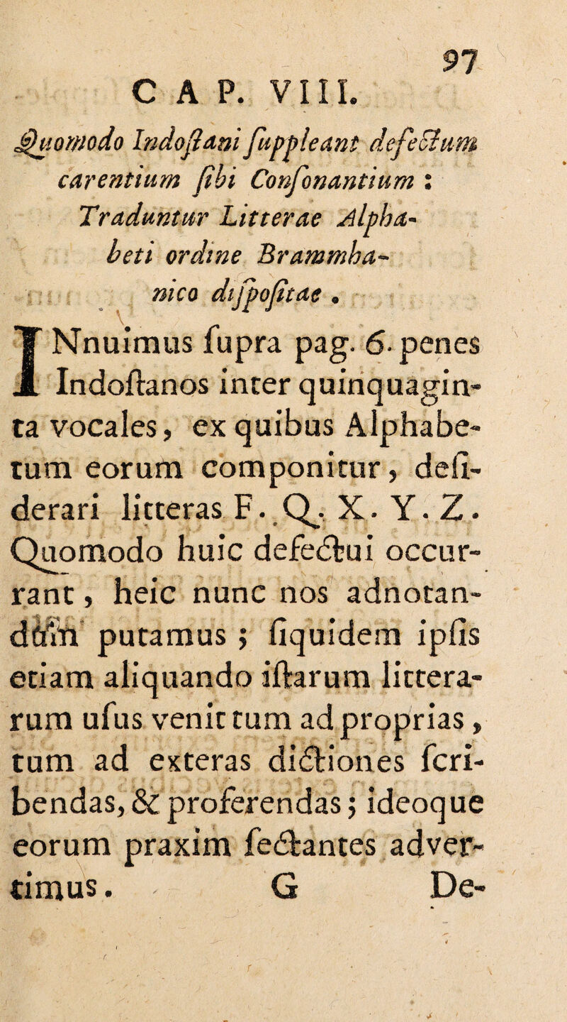 CAP. VI11. Quomodo Indofidni fuppleant defeStum carentium fibi Confonantium: Traduntur Litterae Alpha- beti ordine Brammha- INnuimus fupra pag. 6- penes Indoftanos inter quinquagin¬ ta vocales, ex quibus Alphabe¬ tum eorum componitur, defi- derari litteras F. Q. X. Y. Z • Quomodo huic defedkii occur¬ rant , heic nunc nos adnotan- dftfri putamus $ liquidem ipfis etiam aliquando iftarum littera¬ rum ufus venit tum ad proprias, tum ad eKteras dictiones fcri- bendas, & proferendas; ideoque eorum praxim fe&antes adver¬ timus . G De- nico difpojitae .
