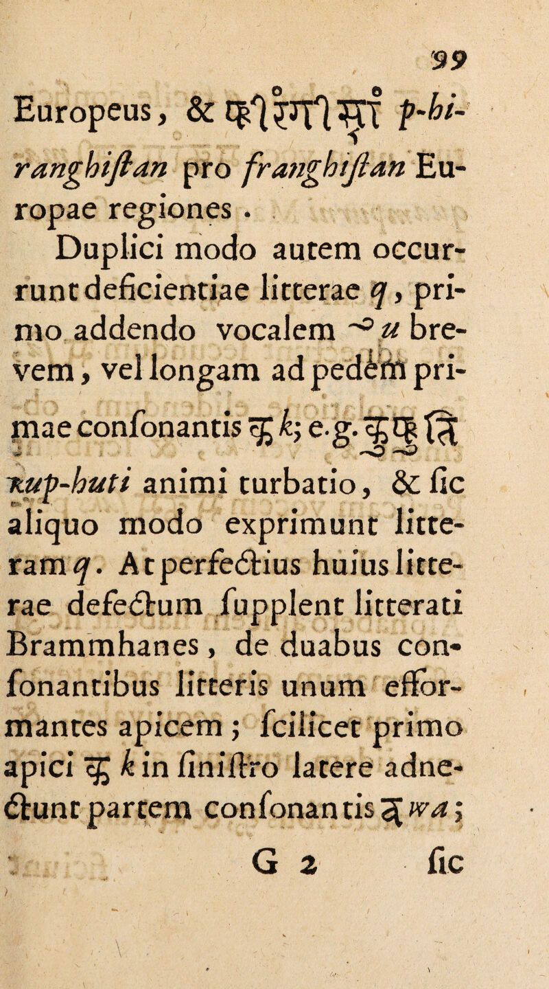 Europeus, & ranghiftan pro fraught ft an Eu¬ ropae regiones . Duplici modo autem occur¬ runt deficientiae litterae q, pri¬ mo addendo vocalem u bre¬ vem , vel longam ad ped^ffi pri¬ mae confonantis k; e.g. ^ V <~<0 nup-buti animi turbatio, &fic aliquo modo exprimunt litte¬ ram^. Atperfedtius huius litte¬ rae defedtum fupplent litterati Brammhanes, de duabus con- fonantibus litteris unum efJor- mantes apicem ; fcilicet primo apici zfckin finiflro latere adne- dtunrpartem confonantis^^; G 2 ftc