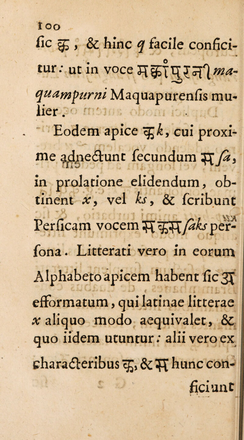 fic ^ > & hinc q facile confici¬ tur: ut in voce quam\>urni Maquapurenfis mu¬ lier Eodem apice s£k, cui proxi¬ me ^dpe<5tunc fecundum Ja, in prolatione elidendum, ob¬ tinent x, vel ks y & fcribunt * * Perficam vocemTR faks per- fona. Litterati vero in eorum Alphabeto apicem habent fic3X efformatum, qui latinae litterae a; aliquo modo aequivalet, &C quo iidem utuntur; alii vero ex chara&eribus <£, & hunc con¬ ficiunt