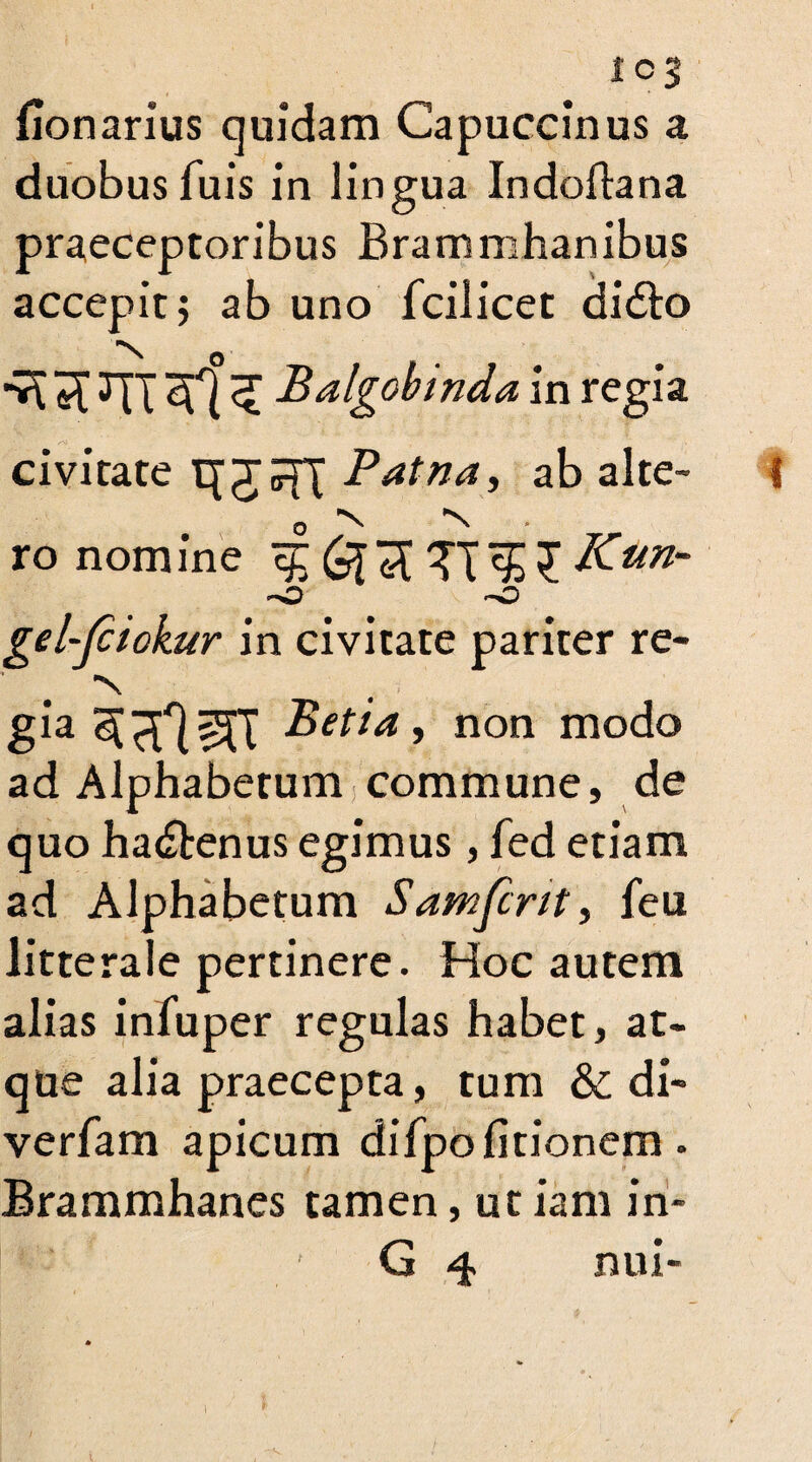 fionarius quidam Capuccinus a duobus fuis in lingua Indoftana praeceptoribus Brammhanibus accepit; ab uno fcilicet di£to ^ Balgobtnda in regia civitate Patna, ab alte- I o ■N N ro nomine ^ Kun- gel~Jciokur in civitate pariter re¬ 's gia Bet** 9 non modo ad Alphabetum commune, de quo ha&enus egimus, fed etiam ad Alphabetum Samfcrtt, feu litterale pertinere. Hoc autem alias infuper regulas habet, at¬ que alia praecepta, tum & di- verfam apicum difpo (itionem . Brammhanes tamen, ut iam in- G 4 nui-