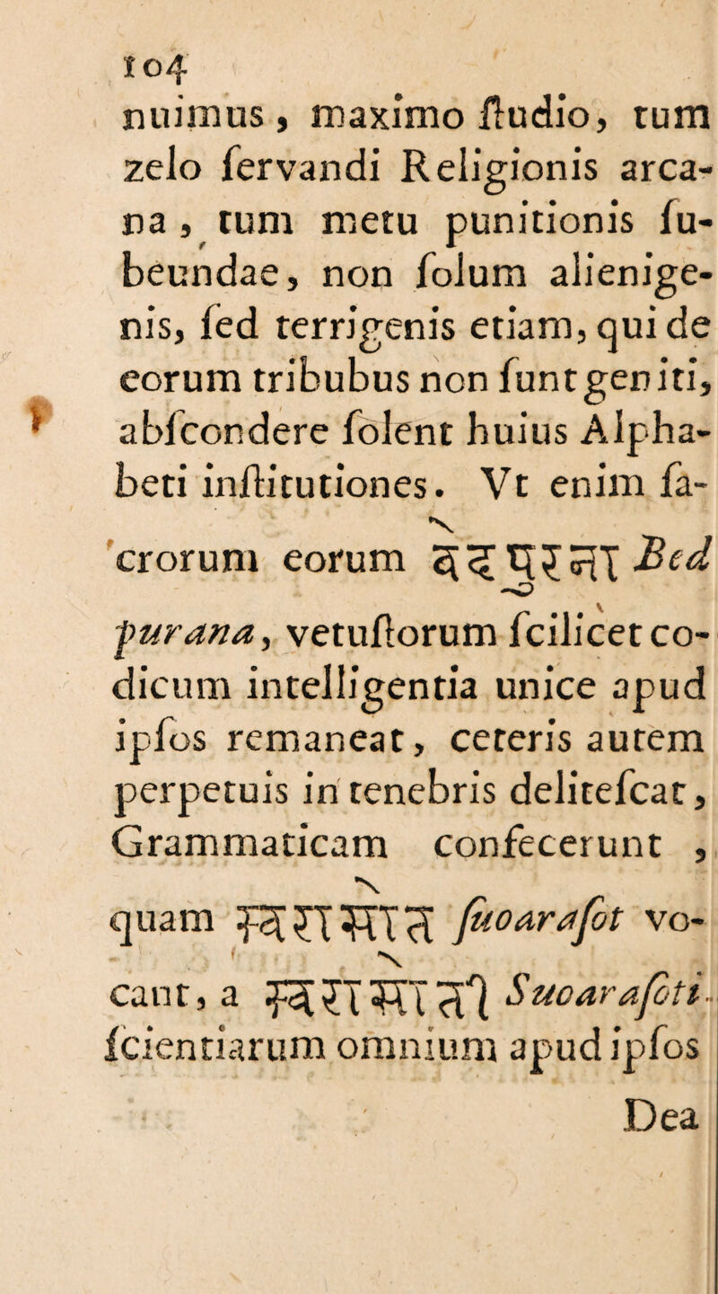 nuimus, maximo ftudio, tum zelo fervandi Religionis arca¬ na , tum metu punitionis fu- beundae, non folum alienige¬ nis, fed terrigenis etiam, qui de eorum tribubus non funt geniti, abicondere folent huius Alpha¬ beti infh'tutiones. Vt enim fa- erorum eorum [wrana, vetuliorum fcilicet co¬ dicum intelligentia unice apud ipfos remaneat, ceteris autem perpetuis in tenebris delitefcat. Grammaticam confecerunt , •n quam XT *RT faoardfot vo- ' 'N cant,a wrmalJ uoarafett- fcientiarum omnium apud ipfos • ; Dea