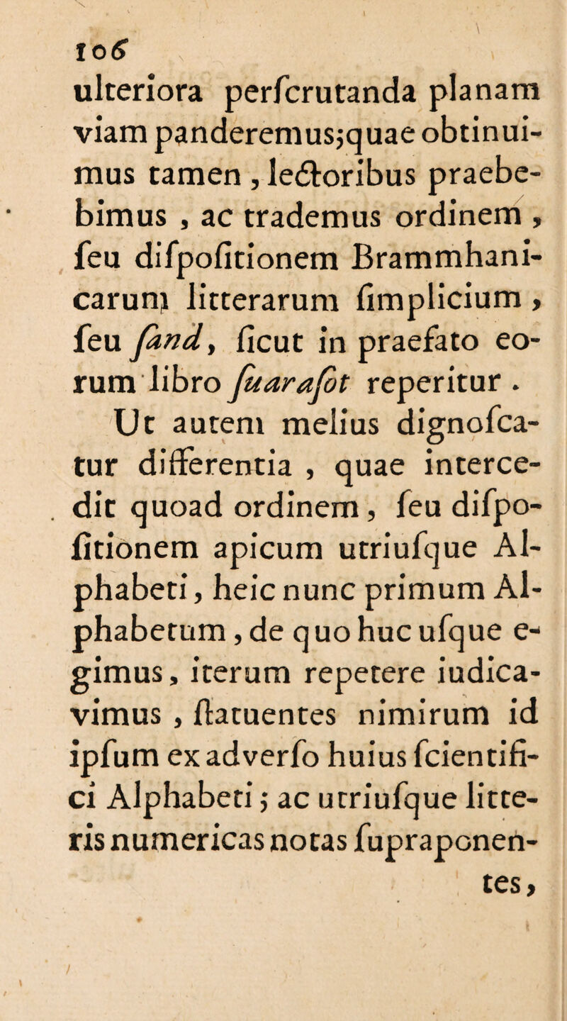 \ I lo 6 ulteriora perfcrutanda planam viam panderemusjquae obtinui¬ mus tamen, le&oribus praebe¬ bimus , ac trademus ordinem , feu difpofitionem Brammhani- carunj litterarum hmplicium , feu fnd, ficut in praefato eo¬ rum libro fuarafot reperitur . Ut autem melius dignofca- tur differentia , quae interce¬ dit quoad ordinem, feu difpo¬ fitionem apicum utriufque Al¬ phabeti , heic nunc primum Al- Ph aberum, de quo huc ufque e- gimus, iterum repetere iudica- vimus , ftatuentes nimirum id ipfum exadverfo huius fcientifi- ci Alphabeti j ac utriufque litte¬ ris numericas notas fupraponen- tes, /