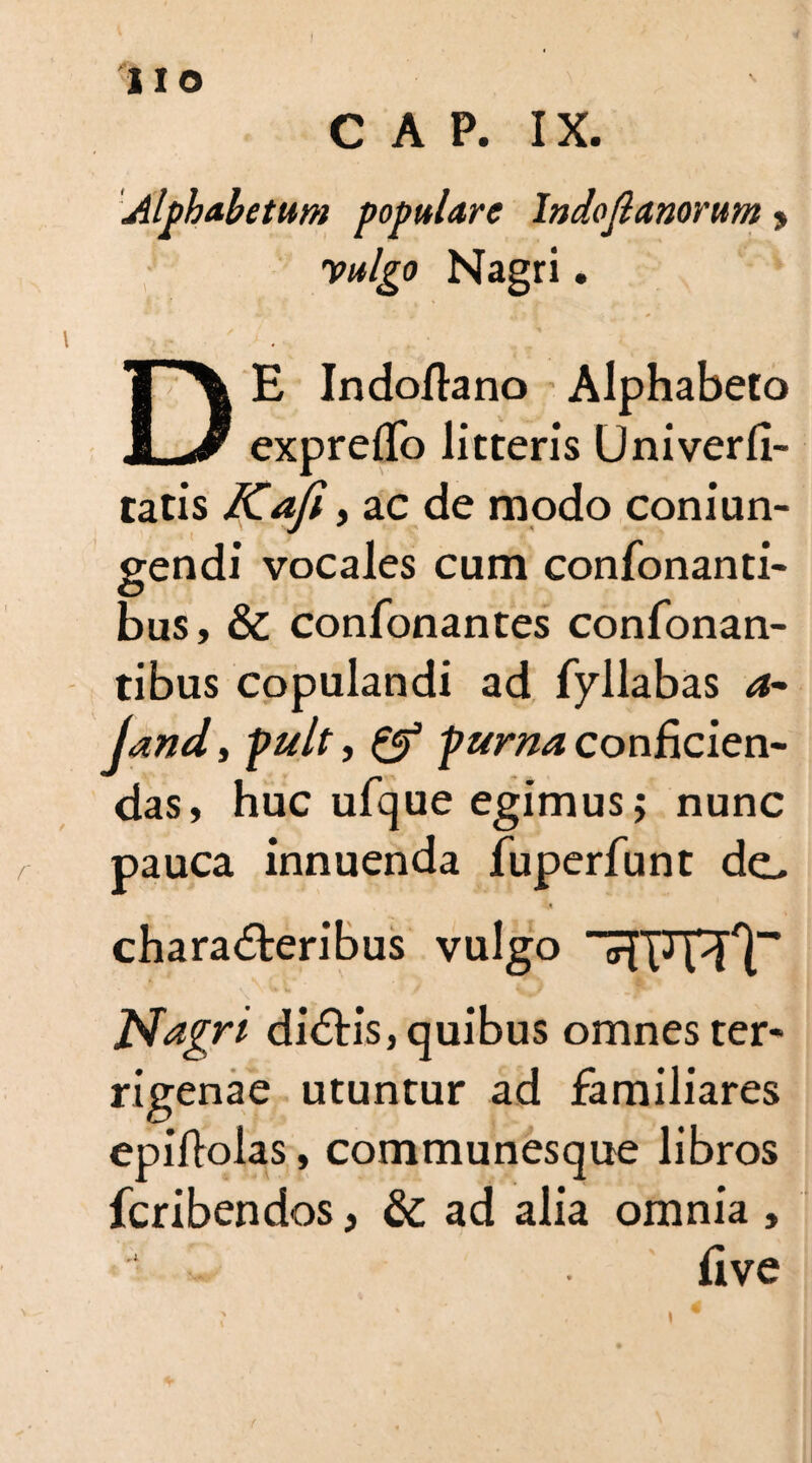 iio CAP. IX. Alphabetum populare Indojlanorum » 'vulgo Nagri. DE Indoflano Alphabeto expreflb litteris Univerfi- tatis Kofi, ac de modo coniun- gendi vocales cum confortanti¬ bus, & confonantes confonan- tibus copulandi ad fyllabas 4- Jand, pult, & puma conficien¬ das, huc ufque egimus; nunc pauca innuenda fuperfunt de, charadteribus vulgo <dlJ idT Nagri didtis, quibus omnes ter¬ rigenae utuntur ad familiares epiflolas, communesque libros fcribendos, & ad alia omnia , five