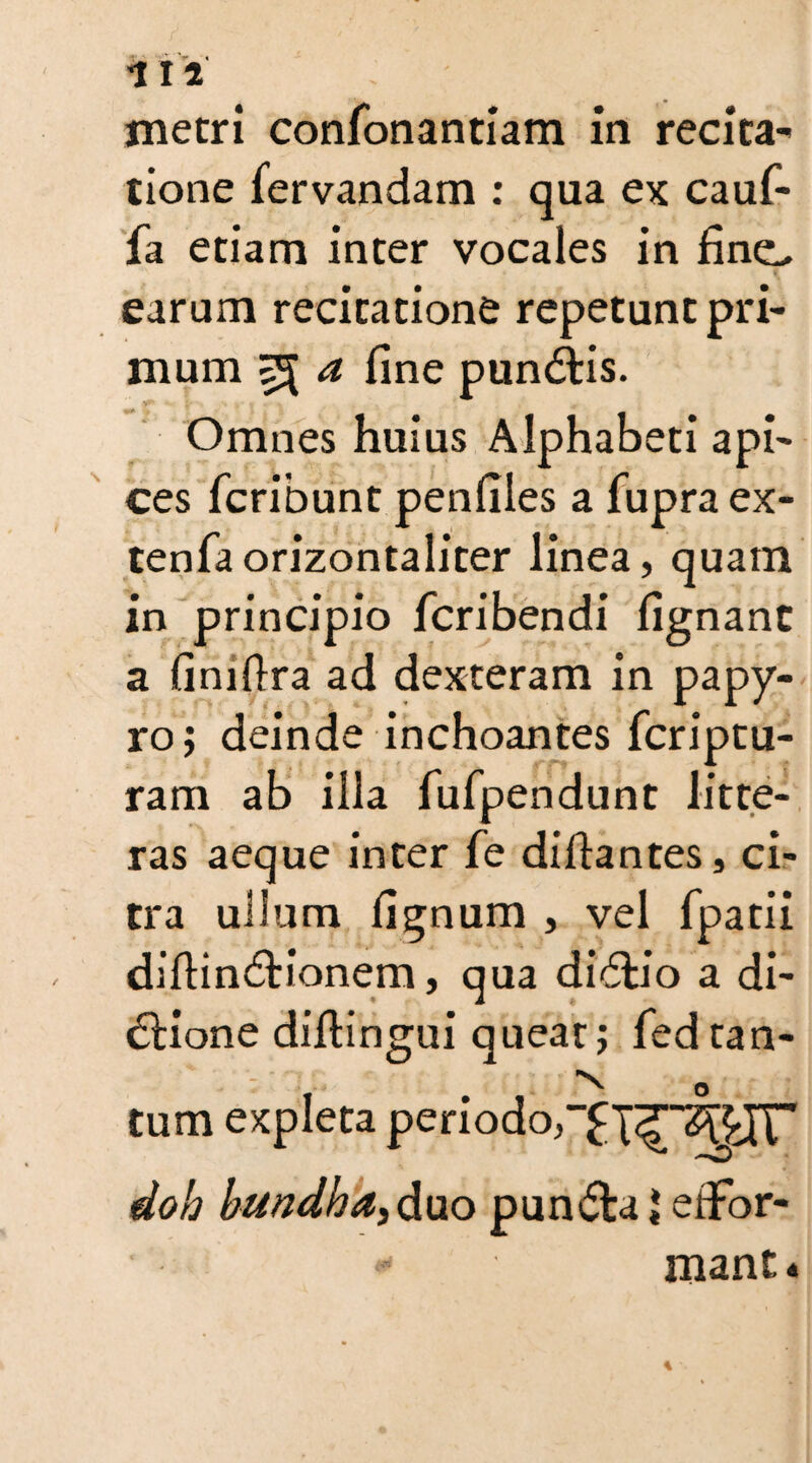 metri confonantiam in recita¬ tione lervandam : qua ex cauf- fa etiam inter vocales in linei, earum recitatione repetunt pri¬ mum 55 a fine pundtis. Omnes huius Alphabeti api- ces fcribunt penfiles a fupra ex- tenfa orizontaliter linea, quam in principio fcribendi fignant a finiftra ad dexteram in papy¬ ro; deinde inchoantes fcriptu- ram ab illa fufpendunt litte¬ ras aeque inter fe diftantes, ci¬ tra ullum lignum , vel fpatii dihindtionem, qua didfo’o a di- 6Hone diitingui queat; fedtan- x 0 tum expleta periodor^X^^^IT doh bundh a, duo pundta * eflrbr- * mant.«
