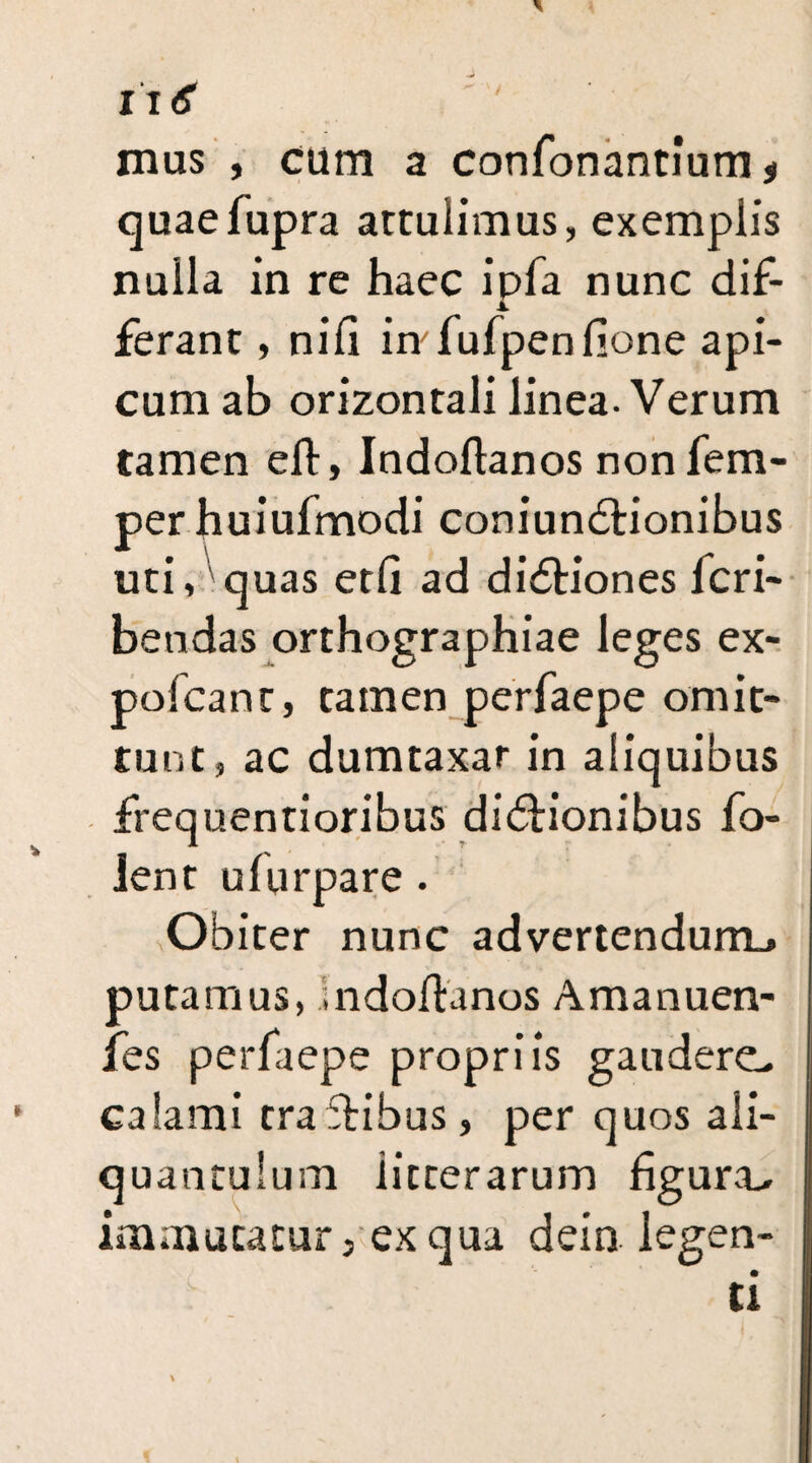 I'ltf mus , cum a confonantium * quaefupra attulimus, exemplis nulla in re haec ipfa nunc dif- ferant, nili in fufpenlione api¬ cum ab orizontali linea-Verum tamen eft, Indoftanos non Tem¬ per huiufmodi coniundtionibus uti, quas etli ad didtiones lcri- bendas orthographiae leges ex- polcant, tamen perfaepe omit¬ tunt, ac dumtaxat in aliquibus frequentioribus didtionibus fo- lent ulurpare . Obiter nunc advertendum^ putamus, indoftanos Amanuen- fes perfaepe propriis gauderem calami tra ftibus, per quos ali¬ quantulum iicterarum figura^ immutatur, ex qua dein legen¬ ti \