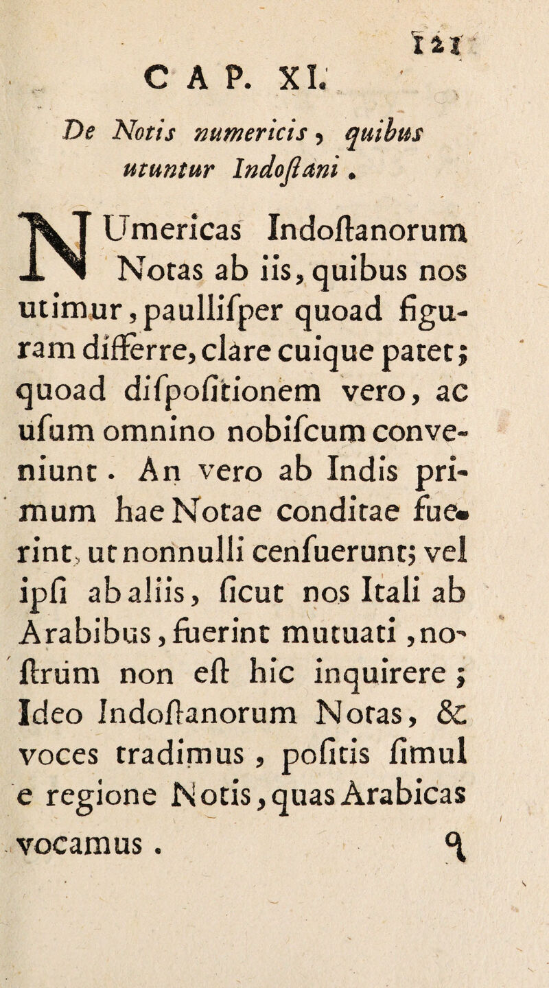 De Notis numericis, quibus utuntur Indofiani. NUmericas Indoftanorum Notas ab iis, quibus nos utimur, paullifper quoad figu¬ ram differre,ckre cuique patet; quoad difpofitionem vero, ac ufum omnino nobifcum conve¬ niunt . An vero ab Indis pri¬ mum hae Notae conditae fue¬ rint, ut nonnulli cenfuerunt; vel ipfi ab aliis, ficut nos Itali ab Arabibus,fuerint mutuati ,no- flrum non eft hic inquirere; Ideo Indofianorum Notas, & voces tradimus, pofitis fimul e regione Notis, quas Arabicas vocamus.